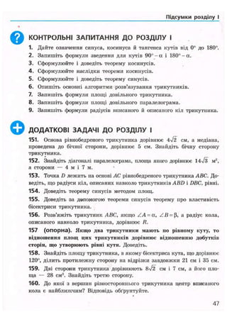 Підсумки розділу І
Q КОНТРОЛЬНІ ЗАПИТАННЯ ДО РОЗДІЛУ І
1. Дайте означення синуса, косинуса й тангенса кутів від 0° до 180°.
2. Запишіть формули зведення для кутів 90° - а і 180° - а.
3. Сформулюйте і доведіть теорему косинусів.
4. Сформулюйте наслідки теореми косинусів.
5. Сформулюйте і доведіть теорему синусів.
6. Опишіть основні алгоритми розв'язування трикутників.
7. Запишіть формули площі довільного трикутника.
8. Запишіть формули площі довільного паралелограма.
9. Запишіть формули радіусів вписаного й описаного кіл трикутника.
ДОДАТКОВІ ЗАДАЧІ ДО РОЗДІЛУ І
151. Основа рівнобедреного трикутника дорівнює 4%/І2 см, а медіана,
проведена до бічної сторони, дорівнює 5 см. Знайдіть бічну сторону
трикутника.
152. Знайдіть діагоналі паралелограма, площа якого дорівнює м ,
а сторони — 4 м і 7 м.
153. Точка D лежить на основі АС рівнобедреного трикутника і4ВС. До-
ведіть, що радіуси кіл, описаних навколо трикутників ABD і DBC, рівні.
154. Доведіть теорему синусів методом площ.
155. Доведіть за допомогою теореми синусів теорему про властивість
бісектриси трикутника.
156. Розв'яжіть трикутник ABC, якщо / А = а, Z B = [i, а радіус кола,
описаного навколо трикутника, дорівнює R.
157 (опорна). Якщо два трикутники мають по рівному куту, то
відношення площ цих трикутників дорівнює відношенню добутків
сторін, що утворюють рівні кути. Доведіть.
158. Знайдіть площу трикутника, в якому бісектриса кута, що дорівнює
120°, ділить протилежну сторону на відрізки завдовжки 21 см і 35 см.
159. Дві сторони трикутника дорівнюють 8І2 см і 7 см, а його пло-
ща — 28 см2
. Знайдіть третю сторону.
160. До якої з вершин різностороннього трикутника центр вписаного
кола є найближчим? Відповідь обґрунтуйте.
47
 