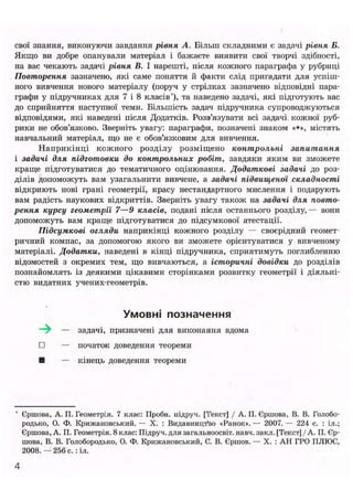 свої знання, виконуючи завдання рівня А. Більш складними є задачі рівня Б.
Якщо ви добре опанували матеріал і бажаєте виявити свої творчі здібності,
на вас чекають задачі рівня В. І нарешті, після кожного параграфа у рубриці
Повторення зазначено, які саме поняття й факти слід пригадати для успіш-
ного вивчення нового матеріалу (поруч у стрілках зазначено відповідні пара-
графи у підручниках для 7 і 8 класів"), та наведено задачі, які підготують вас
до сприйняття наступної теми. Більшість задач підручника супроводжуються
відповідями, які наведені після Додатків. Розв'язувати всі задачі кожної руб-
рики не обов'язково. Зверніть увагу: параграфи, позначені знаком «*», містять
навчальний матеріал, що не є обов'язковим для вивчення.
Наприкінці кожного розділу розміщено контрольні запитання
і задачі для підготовки до контрольних робіт, завдяки яким ви зможете
краще підготуватися до тематичного оцінювання. Додаткові задачі до роз-
ділів допоможуть вам узагальнити вивчене, а задачі підвищеної складності
відкриють нові грані геометрії, красу нестандартного мислення і подарують
вам радість наукових відкриттів. Зверніть увагу також на задачі для повто-
рення курсу геометрії 7—9 класів, подані після останнього розділу,— вони
допоможуть вам краще підготуватися до підсумкової атестації.
Підсумкові огляди наприкінці кожного розділу — своєрідний геомет-
ричний компас, за допомогою якого ви зможете орієнтуватися у вивченому
матеріалі. Додатки, наведені в кінці підручника, сприятимуть поглибленню
відомостей з окремих тем, що вивчаються, а історичні довідки до розділів
познайомлять із деякими цікавими сторінками розвитку геометрії і діяльні-
стю видатних учених-геометрів.
Умовні позначення
—^ — задачі, призначені для виконання вдома
• — початок доведення теореми
• — кінець доведення теореми
* Єршова, А. П. Геометрія. 7 клас: Проби, ііідруч. [Текст] / А. П. Єршова, В. В. Голобо-
родько, О. Ф. Крижановський. — X. : Видавництво «Ранок». — 2007. — 224 с. : іл.;
Єршова, А. П. Геометрія. 8 клас: Підруч. для загальноосвіт. навч. закл. [Текст] / А. П. Єр-
шова, В. В. Голобородько, О. Ф. Крижановський, С. В. Єршов. — X. : АН ГРО ПЛЮС,
2008. — 256 с.: іл.
 