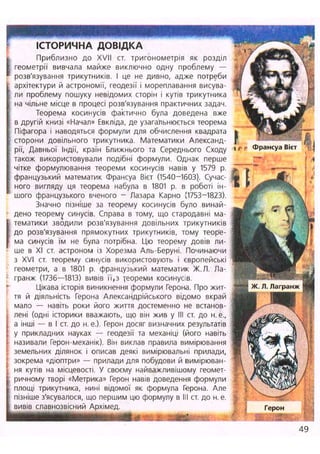 ІСТОРИЧНА ДОВІДКА
(
Приблизно до XVII ст. тригонометрія як розділ
геометрії вивчала майже виключно одну проблему —
розв'язування трикутників. І це не дивно, адже потреби
архітектури й астрономії, геодезії і мореплавання висува-
ли проблему пошуку невідомих сторін і кутів трикутника
на чільне місце в процесі розв'язування практичних задач.
Теорема косинусів фактично була доведена вже
в другій книзі «Начал» Евкліда, де узагальнюється теорема
Піфагора і наводяться формули для обчислення квадрата
сторони довільного трикутника. Математики Александ-
рії, Давньої Індії, країн Ближнього та Середнього Сходу
також використовували подібні формули. Однак перше
чітке формулювання теореми косинусів навів у 1579 р.
французький математик Франсуа Вієт (1540-1603).. Сучас-
ного вигляду ця теорема набула в 1801 р. в роботі ін-
шого французького вченого - Лазара Карно {1753-1823).
Значно пізніше за теорему косинусів було винай-
дено теорему синусів. Справа в тому, що стародавні ма-
тематики зводили розв'язування довільних трикутників
до розв'язування прямокутних трикутників, тому теоре-
ма синусів їм не була потрібна. Цю теорему довів ли-
ше в XI ст. астроном із Хорезма Аль-Беруні. Починаючи
з XVI ст. теорему синусів використовують і європейські
геометри, а в 1801 р. французький математик Ж.Л. Ла-
гранж (1736—1813) вивів її,з теореми косинусів.
Цікава історія виникнення формули Герона. Про жит-
тя й діяльність Герона Александрійського відомо вкрай
мало — навіть роки його життя достеменно не встанов-
лені (одні історики вважають, що він жив у III ст. до н. е.,
а інші — в І ст. до н. е.). Герон досяг визначних результатів
у прикладних науках — геодезії та механіці (його навіть
називали Герон-механік). Він виклав правила вимірювання
земельних ділянок і описав деякі вимірювальні прилади,
; зокрема «діоптри» — прилади для побудови й вимірюван-
J ня кутів на місцевості. У своєму найважливішому геомет-
I ричному творі «Метрика» Герон навів доведення формули
С площі трикутника, нині відомої як формула Герона. Але
І пізніше з'ясувалося, що першим цю формулу в III ст. до н. е.
І вивів славнозвісний Архімед.
яШШШШШШШШШШШВштюшлштш: і т
i f г Франсуа Вієт 'Т І
і
/ А
%
І •: Герон
І І Я І Ш
49
 