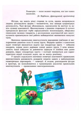 Геометрія — наше велике творіння, яке нас самих
захоплює.
Jle Корбюзье, французький архітектор
Фігури, що мають рівні сторони та кути, здавна зачаровували
людину досконалістю форми і таємничістю, яка завжди супроводжує
досконалість. Такі фігури обожнювали, приписуючи їм магічні та на-
віть цілющі властивості. Многокутники з рівними сторонами й кутами
прикрашали фамільні герби середньовічних можновладців, обиралися
символами таємних товариств, а дослідженню властивостей цих много-
кутників присвячували свої роботи найвидатніші математики минулих
часів.
Вивчення правильних многокутників нерозривно пов'язане зі зна-
ходженням довжини кола й площі круга. Недарма однією з класичних
задач геометрії вважається задача про квадратуру круга — побудова
квадрата, площа якого дорівнює площі даного круга. І хоча немож-
ливість такої побудови за допомогою циркуля й лінійки вже давно
доведено, вираз «квадратура круга» і сьогодні вживається для харак-
теристики вкрай складних задач, що не мають розв'язку.
У процесі подальшого вивчення геометрії властивості правильних
многокутників допоможуть розкрити секрети одного з найцікавіших
геометричних перетворень — симетрії. А згодом, розглядаючи фігури
в просторі, ви познайомитеся з тривимірним аналогом правильних
многокутників — правильними многогранниками.
 