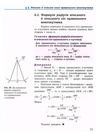 § б. Вписане й описане кола правильного многокутника
Рис. 26. До доведення
формул радіусів
вписаного й описаного
кіл правильного
«кутника
6.2. Формули радіусів вписаного
й описаного кіл правильного
многокутника
Радіуси вписаного й описаного кіл правильно-
го л-кутника можна знайти, знаючи довжину його
сторони і число п.
Т е о р е м а (формули радіусів вписаного
й описаного кіл правильного п-кутника)
Для правильного п-кутника радіуси вписаного
й описаного кіл обчислюються за формулами
«. - а.
2 t g
180°
Я =
2sin
180°
п • п
де г — радіус вписаного кола; R — радіус описа-
ного кола; ап — сторона ге-кутника.
Д о в е д е н н я
• Нехай О — центр правильного я-кутника
зі стороною'ап , А і В — сусідні вершини цього
/і-кутника (рис. 26). Тоді в рівнобедреному три-
кутнику АОВ бічні сторони OA і ОВ — радіуси
описаного кола, а висота ОС — радіус вписаного
кола даного « кутника.
• • Оскільки висота є також бісектрисою і медіа-
ною трикутника АОВ і центральний кут АОВ
3 6 0 °
дорівнює ^ то в трикутнику ОСВ ZC = 90°,
п
1 п 1 1
СВ = — АВ = — , /СОВ = — Z АОВ = —- .
2 2 2 п
Звідси
г = ОС =
СВ
Ig/COB 2tg
180°
Я - О В =
СВ
sin /СОВ 2sin
180°
Теорему доведено.
55
 
