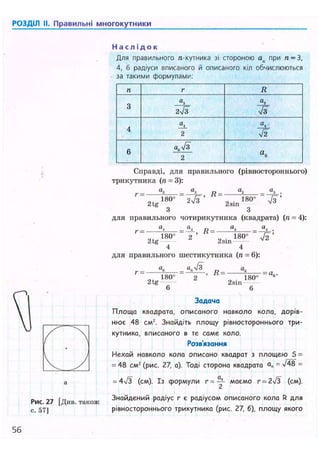 РОЗДІЛ II. Правильні многокутники
Н а с л і д о к
Для правильного л-кутника зі стороною ап при п = З,
4, 6 радіуси вписаного й описаного кіл обчислюються
за такими формулами:
п г R
3
а
3
2>/з
а,
Я
4
2
а
і
Я
6 a J3
2
а
е
Рис. 27
с. 57]
[Див. також
Справді, для правильного (рівностороннього)
трикутника (п = 3):
г =
180" 2л/з '
Я = -
180°
«з .
7з'2tg 2зіп
З З
для правильного чотирикутника (квадрата) (п = 4):
а, а. „ а,
VT
г = - Я = -
„ 180° 2 „ 180°
2tg 2sin
4 4
для правильного шестикутника (л = 6):
г - . - v i
2tg
180"
R = -
2sin
1 8 0 ° U , i '
6 6
Задача
Площа квадрата, описаного навколо кола, дорів-
нює 48 см2. Знайдіть площу рівностороннього три-
кутника, вписаного в те саме коло.
Розв'язання
Нехай навколо кола описано квадрат з площею 5 =
= 48 см2 (рис. 27, а). Тоді сторона квадрата аг, = =
= 4ч/3 (см). І з формули г = маємо г = 2/3 (см).
Знайдений радіус г є радіусом описаного кола R для
рівностороннього трикутника (рис. 27, б), площу якого
56
 