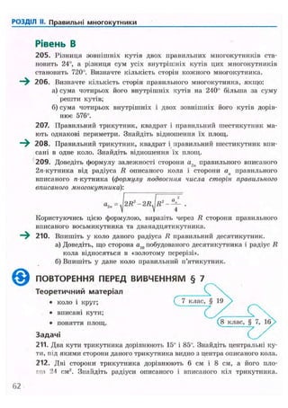 РОЗДІЛ II. Правильні многокутники
Рівень В
205. Різниця зовнішніх кутів двох правильних многокутників ста-
новить 24°, а різниця сум усіх внутрішніх кутів цих многокутників
становить 720°. Визначте кількість сторін кожного многокутника.
—^ 206. Визначте кількість сторін правильного многокутника, якщо:
а) сума чотирьох його внутрішніх кутів на 240° більша за суму
решти кутів;
б) сума чотирьох внутрішніх і двох зовнішніх його кутів дорів-
нює 576°.
207. Правильний трикутник, квадрат і правильний шестикутник ма-
ють однакові периметри. Знайдіть відношення їх площ.
208. Правильний трикутник, квадрат і правильний шестикутник впи-
сані в одне коло. Знайдіть відношення їх площ.
209. Доведіть формулу залежності сторони а2п правильного вписаного
2я-кутника від радіуса R описаного кола і сторони ап правильного
вписаного л-кутника (формулу подвоєння числа сторін правильного
вписаного многокутника):
Користуючись цією формулою, виразіть через R сторони правильного
вписаного восьмикутника та дванадцятикутника.
- ^ 210. Впишіть у коло даного радіуса R правильний десятикутник.
а) Доведіть, що сторона аш побудованого десятикутника і радіус R
кола відносяться в «золотому перерізі».
б) Впишіть у дане коло правильний п'ятикутник.
( $ ) ПОВТОРЕННЯ ПЕРЕД ВИВЧЕННЯМ § 7
Теоретичний матеріал
• коло і круг; ( 7 клас, § 19 у
• вписані кути; (
• поняття площ. (8 клас,
Задачі
211. Два кути трикутника дорівнюють 15" і 85°. Знайдіть центральні ку-
ти, під якими сторони даного трикутника видно з центра описаного кола.
212. Дві сторони трикутника дорівнюють 6 см і 8 см, а його пло-
ща 24 см2
. Знайдіть радіуси описаного і вписаного кіл трикутника.
360
 