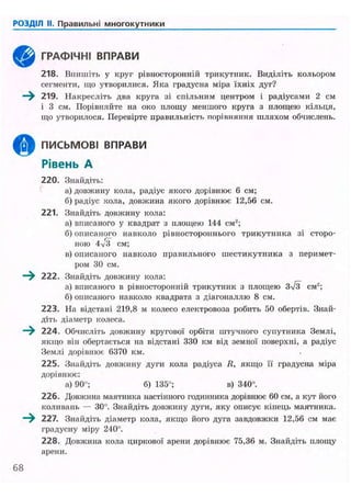 РОЗДІЛ II. Правильні многокутники
ГРАФІЧНІ ВПРАВИ
218. Впишіть у круг рівиосторонній трикутник. Виділіть кольором
сегменти, що утворилися. Яка градусна міра їхніх дуг?
219. Накресліть два круга зі спільним центром і радіусами 2 см
і 3 см. Порівняйте на око площу меншого круга з площею кільця,
що утворилося. Перевірте правильність порівняння шляхом обчислень.
ПИСЬМОВІ ВПРАВИ
Рівень А
220. Знайдіть:
а) довжину кола, радіус якого дорівнює б см;
б) радіус кола, довжина якого дорівнює 12,56 см.
221. Знайдіть довжину кола:
а) вписаного у квадрат з площею 144 см2
;
б) описаного навколо рівностороннього трикутника зі сторо-
ною 4v3 см;
в)описаного навколо правильного шестикутника з перимет-
ром 30 см.
222. Знайдіть довжину кола:
а) вписаного в рівиосторонній трикутник з площею 3/3 см2
;
б) описаного навколо квадрата з діагоналлю 8 см.
223. На відстані 219,8 м колесо електровоза робить 50 обертів. Знай-
діть діаметр колеса.
224. Обчисліть довжину кругової орбіти штучного супутника Землі,
якщо він обертається на відстані 330 км від земної поверхні, а радіус
Землі дорівнює 6370 км.
225. Знайдіть довжину дуги кола радіуса R, якщо її градусна міра
дорівнює:
а) 90°; б) 135°; в) 340°.
226. Довжина маятника настінного годинника дорівнює 60 см, а кут його
коливань — ЗО". Знайдіть довжину дуги, яку описує кінець маятника.
227. Знайдіть діаметр кола, якщо його дуга завдовжки 12,56 см має
градусну міру 240°.
228. Довжина кола циркової арени дорівнює 75,36 м. Знайдіть площу
арени.
360
 
