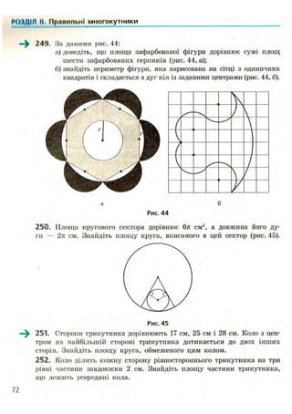 І'ОІДІЛ II. ИрпиильнІ многокутники
—^ 249. На д н і і и м и рис. 44:
а) доведіть, що площа зафарбованої фігури дорівнює сумі площ
шести зафарбованих серпиків (рис. 44, а);
б) знайдіть периметр фігури, яка нарисована на сітці з одиничних
квадратів і складається з дуг кіл із заданими центрами (рис. 44, б).
а б
Рис. 44
250. Площа кругового сектора дорівнює 6л см2
, а довжина його ду-
ги — 2л см. Знайдіть площу круга, вписаного в цей сектор (рис. 45).
Рис. 45
—^ 251. Сторони трикутника дорівнюють 17 см, 25 см і 28 см. Коло з цен-
тром на найбільшій стороні трикутника дотикається до двох інших
сторін. Знайдіть площу круга, обмеженого цим колом.
252. Коло ділить кожну сторону рівностороннього трикутника на три
рівні частини завдовжки 2 см. Знайдіть площу частини трикутника,
що лежить усередині кола.
 