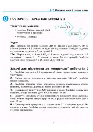 § 7. Довжина кола і площа круга
ПОВТОРЕННЯ ПЕРЕД ВИВЧЕННЯМ § 8
Теоретичний матеріал
• теорема Фалеса; середні лінії
трикутника і трапеції;
• теорема Піфагора.
8 кла
( 8 клас, § 13
с
Задачі
253. Відстані від кінців відрізка АВ до прямої І дорівнюють 10 см
і 28 см (точки А і В лежать по один бік від прямої). Знайдіть відстань
від середини відрізка АВ до прямої І.
254. Відрізки ААу = 10 см і ВВ{ = 28 см •— відстані від точок А і В
до прямої І (точки А і В лежать по один бік від прямої). Знайдіть
відстань між точками А і В, якщо Д В , = 24 см.
Задачі для підготовки до контрольної роботи № 2
1. Знайдіть внутрішній і центральний кути правильного дванадця-
тикутника.
2. Площа круга, вписаного у квадрат, дорівнює 16л см2
. Знайдіть
площу квадрата.
3. Знайдіть довжйну кола, описаного навколо правильного шести-
кутника, найбільша діагональ якого дорівнює 14 см.
4. Правильний трикутник ABC вписано в коло. Знайдіть площу три-
кутника, якщо довжина дуги CAB складає 8л см.
5. Визначте кількість сторін правильного вписаного многокутника,
якщо кожна сторона стягує дугу Зл см, а радіус описаного кола дорів-
нює 12 см.
6. • Прямокутний трикутник з гіпотенузою 12 і гострим кутом 30"
вписано в круг. Знайдіть площу кожного з сегментів, які відтинають
сторони трикутника.
 