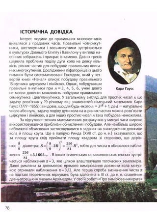ІСТОРИЧНА ДОВІДКА
Інтерес людини до правильних многокутників ^ ^ ^ ^ ^ ^
виявлявся з прадавніх часів. Правильні чотирикут-
ники, шестикутники і восьмикутники зустрічаються ^ ^ ^ ^ ^ ^ ^ ^ ^
в культурах Давнього Єгипту і Вавилону у вигляді на-
стінних зображень і прикрас із каменю. Давніх греків ^ ^ г f ^ ^ B
цікавила проблема поділу дуги кола на деяку кіль- Л Я
кість рівних частин для побудови правильних вписа- ^^г
них многокутників. Дослідження піфагорійців із цього ' Щ ї . ь Ш ш
питання були систематизовані Евклідом, який у чет-
вертій книзі «Начал» описує побудову правильного  /
15-кутника циркулем і лінійкою. Однак, побудувавши
правильні n-кутники при п = 3, 4, 5, б, учені довго Карл Гаусс
не могли довести можливість побудови правильного
семикутника і дев'ятикутника. У загальному вигляді для простих чисел п цю
задачу розв'язав у 19-річному віці знаменитий німецький математик Карл
Гаусс (1777-1855): він довів, що для будь-якого л = 2?k
+ 1, де k - натуральне
число або нуль, задачу поділу дуги кола на п рівних частин можна розв'язати
циркулем і лінійкою, а для інших простих чисел п така побудова неможлива.
За відсутності точних математичних розрахунків у минулі часи широко
використовувалися приблизні обчислення і побудови. Але найбільш широко
наближені обчислення застосовувалися в задачах на знаходження довжини
кола й площі круга Ще в папірусі Ринда (XVII ст. до н. е.) вказувалося, що
за площу круга слід приймати площу квадрата зі стороною, що дорів-
нює діаметра:
256
R2
, тобто для числа л обиралося набли-
ження = 3,1605... . В інших єгипетських та вавилонських текстах зустрі-
81
чається наближення л~3, яке цілком влаштозувало тогочасних землемірів.
Давні римляни за допомогою прямого вимірювання довжини кола мотуз-
кою отримали наближення л = 3,12. Але перша спроба визначення числа л
на підставі теоретичних міркувань була здійснена в III ст. до н. е. славетним
давньогрецьким ученим Архімедом. У своїй роботі «П
78
 