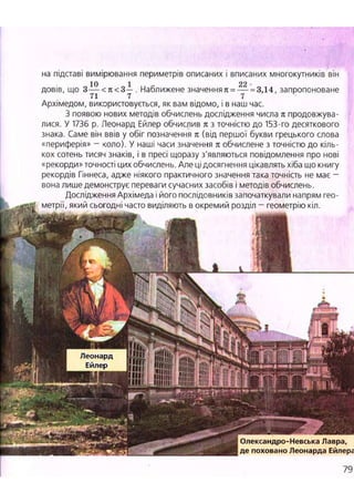 на підставі вимірювання периметрів описаних і вписаних многокутників він
10 1 22 -
довів, що 3 — < я < 3— . Наближене значення к = — = 3,14, запропоноване
71 7 7
Архімедом, використовується, як вам відомо, і в наш час.
З появою нових методів обчислень дослідження числа я продовжува-
лися. У 1736 р. Леонард Ейлер обчислив к з точністю до 153-го десяткового
знака. Саме він ввів у обіг позначення к (від першої букви грецького слова
«периферія» - коло). У наші часи значення п обчислене з точністю до кіль-
кох сотень тисяч знаків, і в пресі щоразу з'являються повідомлення про нові
«рекорди» точності цих обчислень. Але ці досягнення цікавлять хіба що книгу
рекордів Гіннеса, адже ніякого практичного значення така точність не має -
вона лише демонструє переваги сучасних засобів і методів обчислень.
Дослідження Архімеда і його послідовників започаткували напрям гео-
метрії, який сьогодні часто виділяють в окремий розділ - геометрію кіл.
Леонард
Ейлер
І Олександро-Невська Лавра,
де поховано Леонарда Ейлера
79
 