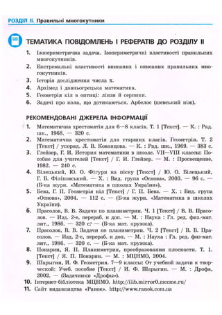 РОЗДІЛ II. Правильні многокутники
ТЕМАТИКА ПОВІДОМЛЕНЬ І РЕФЕРАТІВ ДО РОЗДІЛУ II
1. Ізопериметрична задача. Ізопериметричні властивості правильних
многокутників.
2. Екстремальні властивості вписаних і описаних правильних мно-
гокутників.
3. Історія дослідження числа л.
4. Архімед і давньогрецька математика.
5. Геометрія кіл в оптиці: лінзи й серпики.
6. Задачі про кола, що дотикаються. Арбелос (шевський ніж).
РЕКОМЕНДОВАНІ ДЖЕРЕЛА ІНФОРМАЦІЇ
1. Математична хрестоматія для 6—8 класів. Т. 1 [Текст]. — К. : Рад.
шк., 1968. — 320 с.
2. Математична хрестоматія для старших класів. Геометрія. T. 2
[Текст] / упоряд. JI. В. Кованцова. — К. : Рад. шк., 1969. — 383 с.
3. Глейзер, Г. И. История математики в школе. VII—VIII классы: По-
собие для учителей [Текст] / Г. И. Глейзер. — М. : Просвещение,
1982. — 240 с.
4. Білецький, Ю. О. Фігури на піску [Текст] / Ю. О. Білецький,
Г. Б. Філіповський. — X. : Вид. група «Основа», 2003. — 96 с. —
(Б-ка журн. «Математика в школах України»).
5. Бевз, Г. П. Геометрія кіл [Текст] / Г. П. Бевз. — X. : Вид. група
«Основа», 2004. — 112 с. — (Б-ка журн. «Математика в школах
України).
6. Прасолов, В. В. Задачи по планиметрии. Ч. 1 [Текст] / В. В. Прасо-
лов. — Изд. 2-е, перераб. и доп. — М. : Наука : Гл. ред. физ.-мат.
лит., 1986. — 320 с.' — (Б-ка мат. кружка).
7. Прасолов, В. В. Задачи по планиметрии. Ч. 2 [Текст] / В. В. Пра-
солов. — Изд. 2-е, перераб. и доп. — М. : Наука : Гл. ред. физ-мат.
лит., 1986. — 320 с. — (Б-ка мат. кружка).
8. Понарин, Я. П. Планиметрия, преобразования плоскости. Т. 1.
[Текст] / Я. П. Понарин. — М. : МЦНМО, 2004.
9. Шарыгин, И. Ф. Геометрия. 7—9 классы: От учебной задачи к твор-
ческой: Учеб. пособие [Текст] / И. Ф. Шарыгин. — М. : Дрофа,
2002. — (Задачники «Дрофы»).
10. Інтернет-бібліотека МЦНМО. http://ilib.mirrorO.mccme.ru/
11. Сайт видавництва «Ранок», http://www.ranok.com.ua
 