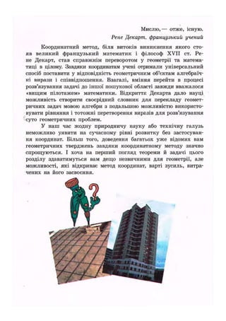 Мислю,— отже, існую.
Рене Декарт, французький учений
Координатний метод, біля витоків виникнення якого сто-
яв великий французький математик і філософ XVII ст. Ре-
не Декарт, став справжнім переворотом у геометрії та матема-
тиці в цілому. Завдяки координатам учені отримали універсальний
спосіб поставити у відповідність геометричним об'єктам алгебраїч-
ні вирази і співвідношення. Взагалі, вміння перейти в процесі
розв'язування задачі до іншої пошукової області завжди вважалося
«вищим пілотажем» математики. Відкриття Декарта дало науці
можливість створити своєрідний словник для перекладу геомет-
ричних задач мовою алгебри з подальшою можливістю використо-
вувати рівняння і тотожні перетворення виразів для розв'язування
суто геометричних проблем.
У наш час жодну природничу науку або технічну галузь
неможливо уявити на сучасному рівні розвитку без застосуван-
ня координат. Більш того, доведення багатьох уже відомих вам
геометричних тверджень завдяки координатному методу значно
спрощуються. І хоча на перший погляд теореми й задачі цього
розділу здаватимуться вам дещо незвичними для геометрії, але
можливості, які відкриває метод координат, варті зусиль, витра-
чених на його засвоєння.
і.
 