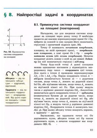 § 8. Найпростіші задачі в координатах
У
і
А •А
1
О 1 Ах 'х
Рис. 50. Прямокутна
система координат
на площині
(О (О (О (О
Абсциса — від ла-
тинського «абсци-
сум» — відрізаний,
відсічений.
Ордината — від ла-
тинського «ордина-
тус» — впорядкова-
ний. Від цього коре-
ня походить і слово
«координата»
8.1. Прямокутна система координат
на площині (повторення)
Нагадаємо, що для введення системи коор-
динат на площині через деяку точку О необхідно
провести дві взаємно перпендикулярні прямі Ох і Оу,
вибрати на кожній із них напрям (його позначають
стрілкою) і одиничний відрізок (рис. 50).
Точку О називають початком координат,
площину, на якій проведені прямі, — координат-
ною площиною, а самі прямі Ох і Оу — коорди-
натними осями (або осями координат). Початок
координат ділить кожну з осей на дві півосі: додат-
ну (на ній позначається стрілка) і від'ємну.
Тепер будь-якій точці А даної площини
можна однозначно поставити у відповідність впо-
рядковану пару чисел — координати цієї точки.
Для цього з точки А проведемо перпендикуляри
ААх 1 Ох і АА1 Оу. Перша координата точки А —
абсциса (позначається буквою х) — є додатним
числом, якщо точка Ах лежить на додатній півосі
бсі'Ох, або від'ємним числом, якщо точка Ах лежить
на від'ємній півосі осі Ох. При цьому модуль
числа х дорівнює довжині відрізка OA . Аналогічно
визначається друга координата точки А — ордината
(позначається буквою у): це додатне число, якщо
точка А^ лежить на додатній півосі осі Оу, або
від'ємне число, якщо точка Au лежить на від'ємній
півосі t>ci Оу, а модуль числа у дорівнює довжині
відрізка OAf/. Координати точки А записують так:
А(х у). При цьому абсцису точки вказують першою,
а ординату — другою.
Зауважимо, що ординати точок осі Ох
дорівнюють нулю, абсциси точок осі Оу також
дорівнюють нулю, а початок координат має коор-
динати 0(0; 0).
83
 