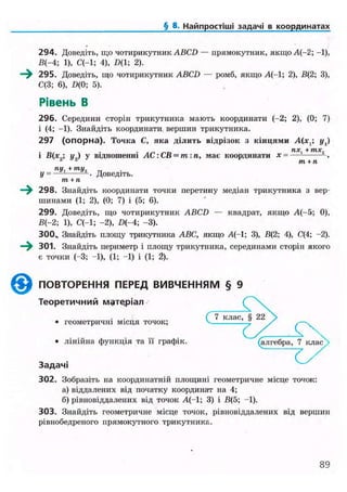 § 8. Найпростіші задачі в координатах
294. Доведіть, що чотирикутник ABCD — прямокутник, якщо А(-2; -1),
В(-4; 1), С(-1; 4), £>(1; 2).
—^ 295. Доведіть, що чотирикутник ABCD — ромб, якщо А(-1; 2), В(2; 3),
С(3; 6), D(0; 5).
Рівень В
296. Середини сторін трикутника мають координати (-2; 2), (0; 7)
і (4; -1). Знайдіть координати вершин трикутника.
297 (опорна). Точка С, яка ділить відрізок з кінцями A(xt; у,)
. лд;. + тх,
і В(х ; у.,) у відношенні АС: СВ = т:п, має координати х = ,
т + п
пи, + ти, „
У = — — • Доведіть.
т + п
298. Знайдіть координати точки перетину медіан трикутника з вер-
шинами (1; 2), (0; 7) і (5; 6).
299. Доведіть, що чотирикутник ABCD — квадрат, якщо А(-5; 0),
В(-2; 1), С(-1; -2), D(-4; -3).
300„ Знайдіть площу трикутника ABC, якщо А(-1; 3), В(2; 4), С(4; -2).
—^ 301. Знайдіть периметр і площу трикутника, серединами сторін якого
є точки (-3; -1), (1; -1) і (1; 2).
©ПОВТОРЕННЯ ПЕРЕД ВИВЧЕННЯМ § 9
Теоретичний матеріал
• геометричні місця точок;
• лінійна функція та її графік. (алгебра, 7 клас
З а д а ч і
302. Зобразіть на координатній площині геометричне місце точок:
а) віддалених від початку координат на 4;
б) рівновіддалених від точок А(-1; 3) і В(5; -1).
303. Знайдіть геометричне місце точок, рівновіддалених від вершин
рівнобедреного прямокутного трикутника.
89
 