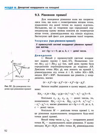РОЗДІЛ III. Декартові координати на площині
9.3. Рівняння прямої
М(х; у)
Рис. 57. До доведення тео-
реми про рівняння прямої
Для виведення рівняння кола ми скориста-
лися тим, що коло є геометричним місцем точок,
віддалених від даної точки на задану відстань.
Нагадаємо, що за теоремою про серединний пер-
пендикуляр пряму можна описати як геометричне
місце точок, рівновіддалених від кінців відрізка.
Застосуємо цей факт для доведення такої теореми.
Т е о р е м а (про рівняння прямої)
У прямокутній системі координат рівняння прямої
має вигляд
ах + by + с = 0, де а, Ь, с — деякі числа.
Д о в е д е н н я
• Нехай у прямокутній системі коорди-
нат задано пряму І (рис. 57). Позначимо точ-
ки А(х,; у,) і В(х2; у2) так, щоб дана пряма була
серединним перпендикуляром до відрізка АВ.
Довільна точка М(х; у), яка лежить на прямій І,
рівновіддалена від точок А і В, тобто МА = МВ,
звідки MA2
= MB2
. Записавши цю рівність у коор-
динатах, маємо:
(х - х,)2
+ (у - г/,)2
= (X - х2у + ( у - у2у.
Звівши подібні доданки в цьому виразі, діста-
немо:
2(х2 - х,)х + 2(у2 - y j y + (Xj2
+ у 2
- х2
2
- у2
2
) = 0.
Оскільки Xj, і/,, х2, у2 — деякі числа, то,
позначивши 2(х2 -х1 ) = а, 2(y2-yl)-b, х ^ + г / , 2
-
- х2
2
- у2
2
= с, маємо рівняння ах + by + с = 0, де а, Ь,
с — деякі числа.
Оскільки М — довільна точка прямої І, то
це рівняння задовольняють координати будь-якої
точки даної прямої.
Нехай тепер числа х0 і г/0 — координати деякої
точки М0 — задовольняють наше рівняння. У цьому
випадку МдА = М0В, тобто точка М0 рівновіддалена
92
 
