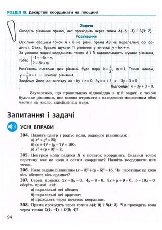РОЗДІЛ III. Декартові координати на площині
Задача
Складіть рівняння прямої, яка проходить через точки А(-6; -1) і В(3; 2).
Розв'язання
Оскільки абсциси точок А і В не рівні, пряма АВ не паралельна осі ор-
динат. Отже, будемо шукати її" рівняння у вигляді y = kx + m.
За умовою задачі координати точок А і В задовольняють шукане рівняння,
|-l = -6k + m.
тобто { „
|2 = 3k + m.
Розв'язком системи цих рівнянь буде пара k = —, т - 1 . Таким чином,
1
і 3
у = —х + 1 — шукане рівняння.
Зведемо його до вигляду ах + by + с = 0: Зу = х + З, х - Зу + 3 = 0.
Відповідь: х - Зу + 3 = 0.
Зауважимо, що правильною відповіддю в цій задачі є також
будь-яке рівняння, яке можна отримати з наведеного множенням обох
частин на число, відмінне від нуля.
Запитання і задачі
ф УСНІ ВПРАВИ
304. Назвіть центр і радіус кола, заданого рівнянням:
а) х2
+ у2
= 25;
б) (х + 4)2
+ (у - 7)2
= 100;
в) х2
+ (у + З)2
= 2.
305. Центром кола радіуса R е початок координат. Скільки точок
перетину має це коло з осями координат? Назвіть координати цих
точок.
306. Коло задане рівнянням (х - З)2
+ ( у - 5)2
= 16. Чи перетинає це коло
вісь абсцис; вісь ординат?
307. Серед прямих 2х - Зу = 0, 4у - 8 = 0, Зх + у + 9 = 0, 5 - 1 0 х = 0
оберіть прямі, які:
а) паралельні осі абсцис;
б)паралельні осі ординат;
в) проходять через початок координат.
308. Пряма проходить через точки А(4; 0) і В(4; 3). Чи проходить вона
через точки С(4; -1) і £>(0; 4)?
94
 