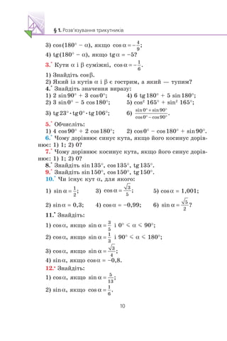 3) cos(180° – α), ÿêùî
4) tg(180° – α), ÿêùî tgα = –5?
3.° Êóòè α ³ β ñóì³æí³,
1) Çíàéä³òü cosβ.
2) ßêèé ³ç êóò³â α ³ β º ãîñòðèì, à ÿêèé — òóïèì?
4.° Çíàéä³òü çíà÷åííÿ âèðàçó:
1) 2 sin90° + 3 cos0°; 4) 6 tg180° + 5 sin180°;
2) 3 sin0° – 5 cos180°; 5) cos2
165° + sin2
165°;
3) tg23°•tg0°•tg106°; 6)
5.° Îá÷èñë³òü:
1) 4 cos90° + 2 cos180°; 2) cos0° – cos180° + sin90°.
6.° ×îìó äîð³âíþº ñèíóñ êóòà, ÿêùî éîãî êîñèíóñ äîð³â-
íþº: 1) 1; 2) 0?
7.° ×îìó äîð³âíþº êîñèíóñ êóòà, ÿêùî éîãî ñèíóñ äîð³â-
íþº: 1) 1; 2) 0?
8.° Çíàéä³òü sin135°, cos135°, tg135°.
9.° Çíàéä³òü sin150°, cos150°, tg150°.
10.° ×è ³ñíóº êóò α, äëÿ ÿêîãî:
1) 3) 5) cosα = 1,001;
2) sinα = 0,3; 4) cosα = –0,99; 6)
11.
•
Çíàéä³òü:
1) cosα, ÿêùî ³ 0° m α m 90°;
2) cosα, ÿêùî ³ 90° m α m 180°;
3) cosα, ÿêùî
4) sinα, ÿêùî cosα = –0,8.
12.•
Çíàéä³òü:
1) cosα, ÿêùî
2) sinα, ÿêùî
 