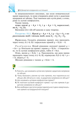 ²ç âèùåçàçíà÷åíîãî âèïëèâàº, ùî êîëè íåâåðòèêàëüí³
ïðÿì³ ïàðàëåëüí³, òî âîíè óòâîðþþòü ð³âí³ êóòè ç äîäàòíèì
íàïðÿìîì îñ³ àáñöèñ. Òîä³ òàíãåíñè öèõ êóò³â ð³âí³, à îòæå,
ð³âí³ ¿õ êóòîâ³ êîåô³ö³ºíòè.
Òàêèì ÷èíîì,
ÿêùî ïðÿì³ y = k1
x + b1
³ y = k2
x + b2
ïàðàëåëüí³,
òî k1
= k2
(2).
Âèñíîâêè (1) ³ (2) îá’ºäíàºìî â îäíó òåîðåìó.
Ò å î ð å ì à 11.1. Ïðÿì³ y = k1
x + b1
³ y = k2
x + b2
º ïà-
ðàëåëüíèìè òîä³ ³ ò³ëüêè òîä³, êîëè k1
= k2
³ b1
≠ b2
.
Ï ð è ê ë à ä. Ñêëàä³òü ð³âíÿííÿ ïðÿìî¿, ÿêà ïðîõîäèòü
÷åðåç òî÷êó A (–4; 3) ³ ïàðàëåëüíà ïðÿì³é y = 0,5x – 4.
Ð î ç â’ÿ ç à í í ÿ. Íåõàé ð³âíÿííÿ øóêàíî¿ ïðÿìî¿ y =
= kx + p. Îñê³ëüêè öÿ ïðÿìà ³ ïðÿìà y = 0,5x – 4 ïàðàëåëü-
í³, òî ¿õ êóòîâ³ êîåô³ö³ºíòè ð³âí³, òîáòî k = 0,5.
Îòæå, ìàºìî y = 0,5x + p. Óðàõîâóþ÷è, ùî äàíà ïðÿìà
ïðîõîäèòü ÷åðåç òî÷êó A (–4; 3), îòðèìóºìî: 0,5•(–4) + p =
= 3, çâ³äñè p = 5.
Øóêàíå ð³âíÿííÿ º òàêèì: y = 0,5x + 5.
?
 