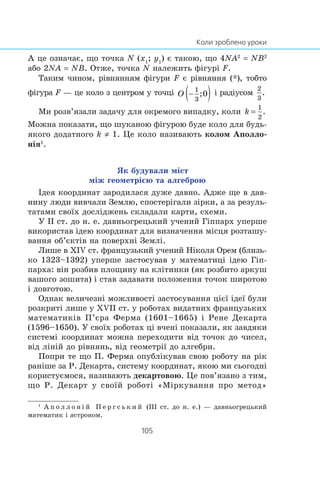 À öå îçíà÷àº, ùî òî÷êà N (x1
; y1
) º òàêîþ, ùî 4NA2
= NB2
àáî 2NA = NB. Îòæå, òî÷êà N íàëåæèòü ô³ãóð³ F.
Òàêèì ÷èíîì, ð³âíÿííÿì ô³ãóðè F º ð³âíÿííÿ (*), òîáòî
ô³ãóðà F — öå êîëî ç öåíòðîì ó òî÷ö³ ³ ðàä³óñîì
Ìè ðîçâ’ÿçàëè çàäà÷ó äëÿ îêðåìîãî âèïàäêó, êîëè
Ìîæíà ïîêàçàòè, ùî øóêàíîþ ô³ãóðîþ áóäå êîëî äëÿ áóäü-
ÿêîãî äîäàòíîãî k ≠ 1. Öå êîëî íàçèâàþòü êîëîì Àïîëëî-
í³ÿ1
.
ßê áóäóâàëè ì³ñò
ì³æ ãåîìåòð³ºþ òà àëãåáðîþ
²äåÿ êîîðäèíàò çàðîäèëàñÿ äóæå äàâíî. Àäæå ùå â äàâ-
íèíó ëþäè âèâ÷àëè Çåìëþ, ñïîñòåð³ãàëè ç³ðêè, à çà ðåçóëü-
òàòàìè ñâî¿õ äîñë³äæåíü ñêëàäàëè êàðòè, ñõåìè.
Ó ²² ñò. äî í. å. äàâíüîãðåöüêèé ó÷åíèé Ã³ïïàðõ óïåðøå
âèêîðèñòàâ ³äåþ êîîðäèíàò äëÿ âèçíà÷åííÿ ì³ñöÿ ðîçòàøó-
âàííÿ îá’ºêò³â íà ïîâåðõí³ Çåìë³.
Ëèøå â Õ²V ñò. ôðàíöóçüêèé ó÷åíèé Í³êîëÿ Îðåì (áëèçü-
êî 1323–1392) óïåðøå çàñòîñóâàâ ó ìàòåìàòèö³ ³äåþ Ã³ï-
ïàðõà: â³í ðîçáèâ ïëîùèíó íà êë³òèíêè (ÿê ðîçáèòî àðêóø
âàøîãî çîøèòà) ³ ñòàâ çàäàâàòè ïîëîæåííÿ òî÷îê øèðîòîþ
³ äîâãîòîþ.
Îäíàê âåëè÷åçí³ ìîæëèâîñò³ çàñòîñóâàííÿ ö³º¿ ³äå¿ áóëè
ðîçêðèò³ ëèøå ó ÕV²² ñò. ó ðîáîòàõ âèäàòíèõ ôðàíöóçüêèõ
ìàòåìàòèê³â Ï’ºðà Ôåðìà (1601–1665) ³ Ðåíå Äåêàðòà
(1596–1650). Ó ñâî¿õ ðîáîòàõ ö³ â÷åí³ ïîêàçàëè, ÿê çàâäÿêè
ñèñòåì³ êîîðäèíàò ìîæíà ïåðåõîäèòè â³ä òî÷îê äî ÷èñåë,
â³ä ë³í³é äî ð³âíÿíü, â³ä ãåîìåòð³¿ äî àëãåáðè.
Ïîïðè òå ùî Ï. Ôåðìà îïóáë³êóâàâ ñâîþ ðîáîòó íà ð³ê
ðàí³øå çà Ð. Äåêàðòà, ñèñòåìó êîîðäèíàò, ÿêîþ ìè ñüîãîäí³
êîðèñòóºìîñÿ, íàçèâàþòü äåêàðòîâîþ. Öå ïîâ’ÿçàíî ç òèì,
ùî Ð. Äåêàðò ó ñâî¿é ðîáîò³ «Ì³ðêóâàííÿ ïðî ìåòîä»
1
À ï î ë ë î í ³ é Ï å ð ã ñ ü ê è é (²²² ñò. äî í. å.) — äàâíüîãðåöüêèé
ìàòåìàòèê ³ àñòðîíîì.
 