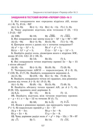 1. ßê³ êîîðäèíàòè ìàº ñåðåäèíà â³äð³çêà AB, ÿêùî
A (–6; 7), B (4; –9)?
À) (–5; 8); Á) (–1; –1); Â) (–5; –1); Ã) (–1; 8).
2. ×îìó äîð³âíþº â³äñòàíü ì³æ òî÷êàìè C (8; –11)
³ D (2; –3)?
À) 100; Á) 10; Â) Ã)
3. ßê³ êîîðäèíàòè ìàº öåíòð êîëà (x – 5)2
+ (y + 9)2
= 16?
À) (5; –9); Á) (–5; 9); Â) (5; 9); Ã) (–5; –9).
4. Öåíòðîì ÿêîãî ç äàíèõ ê³ë º ïî÷àòîê êîîðäèíàò?
À) x2
+ (y – 1)2
= 1; Â) x2
+ y2
= 1;
Á) (x – 1)2
+ y2
= 1; Ã) (x – 1)2
+ (y – 1)2
= 1.
5. Çíàéä³òü ðàä³óñ êîëà, ä³àìåòðîì ÿêîãî º â³äð³çîê MK,
ÿêùî M (14; 12) ³ K (–10; 2).
À) 26; Á) 13; Â) 25; Ã) 5.
6. ßê³ êîîðäèíàòè òî÷êè ïåðåòèíó ïðÿìî¿ 5x – 3y = 15
ç â³ññþ àáñöèñ?
À) (0; –5); Á) (–5; 0); Â) (0; 3); Ã) (3; 0).
7. ×îòèðèêóòíèê ABCD — ïàðàëåëîãðàì, B (–2; 3),
C (10; 9), D (7; 0). Çíàéä³òü êîîðäèíàòè âåðøèíè A.
À) (1; 6); Á) (19; –3); Â) (–5; –6); Ã) (6; 5).
8. Çíàéä³òü êîîðäèíàòè òî÷êè îñ³ îðäèíàò, ÿêà ð³âíîâ³ä-
äàëåíà â³ä òî÷îê A (–3; 4) ³ B (1; 8).
À) (–5; 0); Á) (0; –5); Â) (5; 0); Ã) (0; 5).
9. Çíàéä³òü àáñöèñó òî÷êè ïðÿìî¿ AB, äå A (–7; 4),
B (9; 12), îðäèíàòà ÿêî¿ äîð³âíþº 2.
À) 8,5; Á) –11; Â) 4; Ã) –2.
10. Çíàéä³òü â³äñòàíü ì³æ òî÷êîþ ïåðåòèíó ïðÿìèõ
x – y = 4 ³ x + 3y = 12 òà òî÷êîþ M (1; 7).
À) 5; Á) 50; Â) Ã)
11. ßêèì º ð³âíÿííÿ ïðÿìî¿, ùî ïðîõîäèòü ÷åðåç òî÷êó
P (–1; 6) ïàðàëåëüíî ïðÿì³é y = 2x – 5?
À) y = 6 – 5x; Â) y = 5x – 6;
Á) y = 2x + 8; Ã) y = 2x – 8.
12. ×îìó äîð³âíþº ðàä³óñ êîëà x2
+ y2
+ 14y – 12x + 78 = 0?
À) Á) 7; Â) 14; Ã)
 