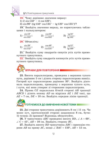 18.
•
×îìó äîð³âíþº çíà÷åííÿ âèðàçó:
1) 2 sin150° – 4 cos120°;
2) sin90° (tg150° cos135° – tg120° cos135°)2
?
19.
•
Çíàéä³òü çíà÷åííÿ âèðàçó, íå êîðèñòóþ÷èñü òàáëè-
öÿìè ³ êàëüêóëÿòîðîì:
1) 2) 3)
20.
•
Îá÷èñë³òü:
1) 2) 3)
21.
•
Çíàéä³òü ñóìó êâàäðàò³â ñèíóñ³â óñ³õ êóò³â ïðÿìî-
êóòíîãî òðèêóòíèêà.
22.
•
Çíàéä³òü ñóìó êâàäðàò³â êîñèíóñ³â óñ³õ êóò³â ïðÿìî-
êóòíîãî òðèêóòíèêà.
23. Âèñîòà ïàðàëåëîãðàìà, ïðîâåäåíà ç âåðøèíè òóïîãî
êóòà, äîð³âíþº 5 ñì ³ ä³ëèòü ñòîðîíó ïàðàëåëîãðàìà íàâï³ë.
Ãîñòðèé êóò ïàðàëåëîãðàìà äîð³âíþº 30°. Çíàéä³òü ä³àãî-
íàëü ïàðàëåëîãðàìà, ïðîâåäåíó ç âåðøèíè òóïîãî êóòà,
³ êóòè, ÿê³ âîíà óòâîðþº ç³ ñòîðîíàìè ïàðàëåëîãðàìà.
24. Ïðÿìà CE ïàðàëåëüíà á³÷í³é ñòîðîí³ AB òðàïåö³¿
ABCD ³ ä³ëèòü îñíîâó AD íà â³äð³çêè AE ³ DE òàê³, ùî
AE = 7 ñì, DE = 10 ñì. Çíàéä³òü ñåðåäíþ ë³í³þ òðàïåö³¿.
25. Äâ³ ñòîðîíè òðèêóòíèêà äîð³âíþþòü 8 ñì ³ 11 ñì. ×è
ìîæå êóò, ïðîòèëåæíèé ñòîðîí³ çàâäîâæêè 8 ñì, áóòè:
1) òóïèì; 2) ïðÿìèì? Â³äïîâ³äü îá´ðóíòóéòå.
26. Ó òðèêóòíèêó ABC ïðîâåäåíî âèñîòó BD, ∠ A = 60°,
∠ C = 45°, AB = 10 ñì. Çíàéä³òü ñòîðîíó BC.
27. Çíàéä³òü âèñîòó BD òðèêóòíèêà ABC ³ ïðîåêö³þ ñòî-
ðîíè AB íà ïðÿìó AC, ÿêùî ∠ BAC = 150°, AB = 12 ñì.
 