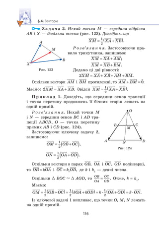 Ç à ä à ÷ à 2. Íåõàé òî÷êà M — ñåðåäèíà â³äð³çêà
AB ³ X — äîâ³ëüíà òî÷êà (ðèñ. 123). Äîâåä³òü, ùî
Ð î ç â’ÿ ç à í í ÿ. Çàñòîñîâóþ÷è ïðà-
âèëî òðèêóòíèêà, çàïèøåìî:
Äîäàìî ö³ äâ³ ð³âíîñò³:
Îñê³ëüêè âåêòîðè ³ ïðîòèëåæí³, òî
Ìàºìî: Çâ³äñè
Ï ð è ê ë à ä 1. Äîâåä³òü, ùî ñåðåäèíè îñíîâ òðàïåö³¿
³ òî÷êà ïåðåòèíó ïðîäîâæåíü ¿¿ á³÷íèõ ñòîð³í ëåæàòü íà
îäí³é ïðÿì³é.
Ð î ç â’ÿ ç à í í ÿ. Íåõàé òî÷êè M
³ N — ñåðåäèíè îñíîâ BC ³ AD òðà-
ïåö³¿ ABCD, O — òî÷êà ïåðåòèíó
ïðÿìèõ AB ³ CD (ðèñ. 124).
Çàñòîñîâóþ÷è êëþ÷îâó çàäà÷ó 2,
çàïèøåìî:
Îñê³ëüêè âåêòîðè â ïàðàõ ³ êîë³íåàðí³,
òî ³ äå k ³ k1
— äåÿê³ ÷èñëà.
Îñê³ëüêè œ BOC " œ AOD, òî Îòæå, k = k1
.
Ìàºìî:
æ æ
²ç êëþ÷îâî¿ çàäà÷³ 1 âèïëèâàº, ùî òî÷êè O, M, N ëåæàòü
íà îäí³é ïðÿì³é.
A
B
M
X
Ðèñ. 123
A
B
M
N
C
O
D
Ðèñ. 124
 