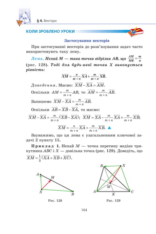 Çàñòîñóâàííÿ âåêòîð³â
Ïðè çàñòîñóâàíí³ âåêòîð³â äî ðîçâ’ÿçóâàííÿ çàäà÷ ÷àñòî
âèêîðèñòîâóþòü òàêó ëåìó.
Ëåìà. Íåõàé M — òàêà òî÷êà â³äð³çêà AB, ùî
AM
MB
m
n
(ðèñ. 128). Òîä³ äëÿ áóäü-ÿêî¿ òî÷êè X âèêîíóºòüñÿ
ð³âí³ñòü:
XM XA XB
n
m n
m
m n
Äîâåäåííÿ. Ìàºìî:
Îñê³ëüêè òî
Çàïèøåìî
Îñê³ëüêè òî ìàºìî:
Çàóâàæèìî, ùî öÿ ëåìà º óçàãàëüíåííÿì êëþ÷îâî¿ çà-
äà÷³ 2 ïóíêòó 15.
Ï ð è ê ë à ä 1. Íåõàé M — òî÷êà ïåðåòèíó ìåä³àí òðè-
êóòíèêà ABC ³ X — äîâ³ëüíà òî÷êà (ðèñ. 129). Äîâåä³òü, ùî
A
M
B
X A
B
M
C
X
K
Ðèñ. 128 Ðèñ. 129
 