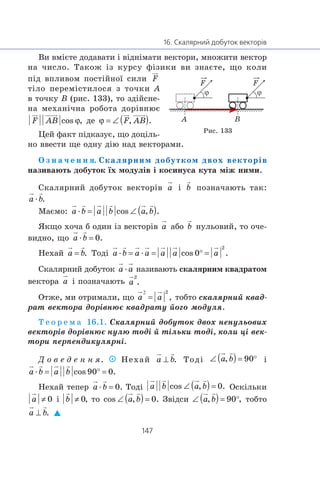 Âè âì³ºòå äîäàâàòè ³ â³äí³ìàòè âåêòîðè, ìíîæèòè âåêòîð
íà ÷èñëî. Òàêîæ ³ç êóðñó ô³çèêè âè çíàºòå, ùî êîëè
ï³ä âïëèâîì ïîñò³éíî¿ ñèëè
ò³ëî ïåðåì³ñòèëîñÿ ç òî÷êè A
â òî÷êó B (ðèñ. 133), òî çä³éñíå-
íà ìåõàí³÷íà ðîáîòà äîð³âíþº
äå
Öåé ôàêò ï³äêàçóº, ùî äîö³ëü-
íî ââåñòè ùå îäíó ä³þ íàä âåêòîðàìè.
Î ç í à ÷ å í í ÿ. Ñêàëÿðíèì äîáóòêîì äâîõ âåêòîð³â
íàçèâàþòü äîáóòîê ¿õ ìîäóë³â ³ êîñèíóñà êóòà ì³æ íèìè.
Ñêàëÿðíèé äîáóòîê âåêòîð³â ³ ïîçíà÷àþòü òàê:
æ
Ìàºìî: æ
ßêùî õî÷à á îäèí ³ç âåêòîð³â àáî íóëüîâèé, òî î÷å-
âèäíî, ùî æ
Íåõàé Òîä³ æ æ
Ñêàëÿðíèé äîáóòîê æ íàçèâàþòü ñêàëÿðíèì êâàäðàòîì
âåêòîðà ³ ïîçíà÷àþòü
Îòæå, ìè îòðèìàëè, ùî òîáòî ñêàëÿðíèé êâàä-
ðàò âåêòîðà äîð³âíþº êâàäðàòó éîãî ìîäóëÿ.
Ò å î ð å ì à 16.1. Ñêàëÿðíèé äîáóòîê äâîõ íåíóëüîâèõ
âåêòîð³â äîð³âíþº íóëþ òîä³ é ò³ëüêè òîä³, êîëè ö³ âåê-
òîðè ïåðïåíäèêóëÿðí³.
Ä î â å ä å í í ÿ. Íåõàé Òîä³ ³
æ
Íåõàé òåïåð æ Òîä³ Îñê³ëüêè
³ òî Çâ³äñè òîáòî
BA
F F
Ðèñ. 133
 