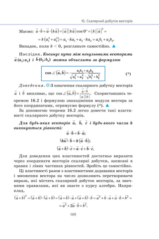 Ìàºìî: æ æ
æ æ
Âèïàäîê, êîëè k < 0, ðîçãëÿíüòå ñàìîñò³éíî.
Íàñë³äîê. Êîñèíóñ êóòà ì³æ íåíóëüîâèìè âåêòîðàìè
³ ìîæíà îá÷èñëèòè çà ôîðìóëîþ
(*)
Äîâåäåííÿ. Ç îçíà÷åííÿ ñêàëÿðíîãî äîáóòêó âåêòîð³â
³ âèïëèâàº, ùî
æ
Ñêîðèñòàâøèñü òå-
îðåìîþ 16.2 ³ ôîðìóëîþ çíàõîäæåííÿ ìîäóëÿ âåêòîðà çà
éîãî êîîðäèíàòàìè, îòðèìóºìî ôîðìóëó (*).
Çà äîïîìîãîþ òåîðåìè 16.2 ëåãêî äîâåñòè òàê³ âëàñòè-
âîñò³ ñêàëÿðíîãî äîáóòêó âåêòîð³â.
Äëÿ áóäü-ÿêèõ âåêòîð³â ³ áóäü-ÿêîãî ÷èñëà k
âèêîíóþòüñÿ ð³âíîñò³:
æ æ
æ æ
æ æ æ
Äëÿ äîâåäåííÿ öèõ âëàñòèâîñòåé äîñòàòíüî âèðàçèòè
÷åðåç êîîðäèíàòè âåêòîð³â ñêàëÿðí³ äîáóòêè, çàïèñàí³ â
ïðàâèõ ³ ë³âèõ ÷àñòèíàõ ð³âíîñòåé. Çðîá³òü öå ñàìîñò³éíî.
Ö³ âëàñòèâîñò³ ðàçîì ç âëàñòèâîñòÿìè äîäàâàííÿ âåêòîð³â
³ ìíîæåííÿ âåêòîðà íà ÷èñëî äîçâîëÿþòü ïåðåòâîðþâàòè
âèðàçè, ÿê³ ì³ñòÿòü ñêàëÿðíèé äîáóòîê âåêòîð³â, çà çâè÷-
íèìè ïðàâèëàìè, ÿê³ âè çíàºòå ç êóðñó àëãåáðè. Íàïðè-
êëàä,
æ æ æ æ æ
æ
 