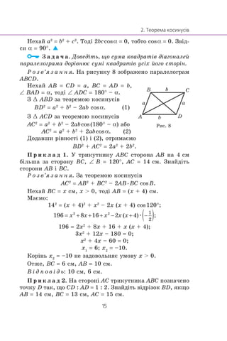 Íåõàé a2
= b2
+ c2
. Òîä³ 2bccosα = 0, òîáòî cosα = 0. Çâ³ä-
ñè α = 90°.
Ç à ä à ÷ à. Äîâåä³òü, ùî ñóìà êâàäðàò³â ä³àãîíàëåé
ïàðàëåëîãðàìà äîð³âíþº ñóì³ êâàäðàò³â óñ³õ éîãî ñòîð³í.
Ð î ç â’ÿ ç à í í ÿ. Íà ðèñóíêó 8 çîáðàæåíî ïàðàëåëîãðàì
ABCD.
Íåõàé AB = CD = a, BC = AD = b,
∠ BAD = α, òîä³ ∠ ADC = 180° – α.
Ç œ ABD çà òåîðåìîþ êîñèíóñ³â
BD2
= a2
+ b2
– 2ab cosα. (1)
Ç œ ACD çà òåîðåìîþ êîñèíóñ³â
AC2
= a2
+ b2
– 2abcos(180° – α) àáî
AC2
= a2
+ b2
+ 2abcosα. (2)
Äîäàâøè ð³âíîñò³ (1) ³ (2), îòðèìàºìî
BD2
+ AC2
= 2a2
+ 2b2
.
Ï ð è ê ë à ä 1. Ó òðèêóòíèêó ABC ñòîðîíà AB íà 4 ñì
á³ëüøà çà ñòîðîíó BC, ∠ B = 120°, AC = 14 ñì. Çíàéä³òü
ñòîðîíè AB ³ BC.
Ð î ç â’ÿ ç à í í ÿ. Çà òåîðåìîþ êîñèíóñ³â
AC2
= AB2
+ BC2
– 2AB•BC cosB.
Íåõàé BC = x ñì, x > 0, òîä³ AB = (x + 4) ñì.
Ìàºìî:
142
= (x + 4)2
+ x2
– 2x (x + 4) cos120°;
æ
196 = 2x2
+ 8x + 16 + x (x + 4);
3x2
+ 12x – 180 = 0;
x2
+ 4x – 60 = 0;
x1
= 6; x2
= –10.
Êîð³íü x2
= –10 íå çàäîâîëüíÿº óìîâó x > 0.
Îòæå, BC = 6 ñì, AB = 10 ñì.
Â ³ ä ï î â ³ ä ü: 10 ñì, 6 ñì.
Ï ð è ê ë à ä 2. Íà ñòîðîí³ AC òðèêóòíèêà ABC ïîçíà÷åíî
òî÷êó D òàê, ùî CD : AD = 1 : 2. Çíàéä³òü â³äð³çîê BD, ÿêùî
AB = 14 ñì, BC = 13 ñì, AC = 15 ñì.
B
A D
C
a a
b
b
Ðèñ. 8
 