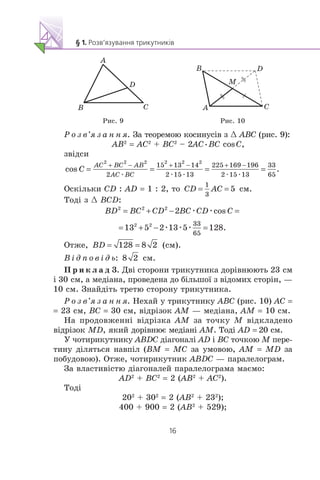 A
B C
D
B
A C
D
M
Ðèñ. 9 Ðèñ. 10
Ð î ç â’ÿ ç à í í ÿ. Çà òåîðåìîþ êîñèíóñ³â ç œ ABC (ðèñ. 9):
AB2
= AC2
+ BC2
– 2AC•BC cosC,
çâ³äñè
æ æ æ æ æ
Îñê³ëüêè CD : AD = 1 : 2, òî ñì.
Òîä³ ç œ BCD:
æ æ
æ æ æ
Îòæå, (ñì).
Â ³ ä ï î â ³ ä ü: ñì.
Ï ð è ê ë à ä 3. Äâ³ ñòîðîíè òðèêóòíèêà äîð³âíþþòü 23 ñì
³ 30 ñì, à ìåä³àíà, ïðîâåäåíà äî á³ëüøî¿ ç â³äîìèõ ñòîð³í, —
10 ñì. Çíàéä³òü òðåòþ ñòîðîíó òðèêóòíèêà.
Ð î ç â’ÿ ç à í í ÿ. Íåõàé ó òðèêóòíèêó ABC (ðèñ. 10) AC =
= 23 ñì, BC = 30 ñì, â³äð³çîê AM — ìåä³àíà, AM = 10 ñì.
Íà ïðîäîâæåíí³ â³äð³çêà AM çà òî÷êó M â³äêëàäåíî
â³äð³çîê MD, ÿêèé äîð³âíþº ìåä³àí³ AM. Òîä³ AD = 20 ñì.
Ó ÷îòèðèêóòíèêó ABDC ä³àãîíàë³ AD ³ BC òî÷êîþ M ïåðå-
òèíó ä³ëÿòüñÿ íàâï³ë (BM = MC çà óìîâîþ, AM = MD çà
ïîáóäîâîþ). Îòæå, ÷îòèðèêóòíèê ABDC — ïàðàëåëîãðàì.
Çà âëàñòèâ³ñòþ ä³àãîíàëåé ïàðàëåëîãðàìà ìàºìî:
AD2
+ BC2
= 2 (AB2
+ AC2
).
Òîä³
202
+ 302
= 2 (AB2
+ 232
);
400 + 900 = 2 (AB2
+ 529);
 