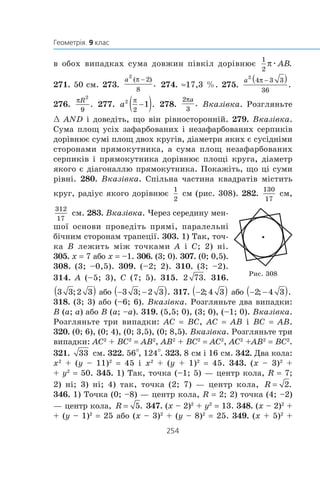 â îáîõ âèïàäêàõ ñóìà äîâæèí ï³âê³ë äîð³âíþº æ
271. 50 ñì. 273. 274. ≈17,3 %. 275.
276. 277. 278. Âêàç³âêà. Ðîçãëÿíüòå
œ AND ³ äîâåä³òü, ùî â³í ð³âíîñòîðîíí³é. 279. Âêàç³âêà.
Ñóìà ïëîù óñ³õ çàôàðáîâàíèõ ³ íåçàôàðáîâàíèõ ñåðïèê³â
äîð³âíþº ñóì³ ïëîù äâîõ êðóã³â, ä³àìåòðè ÿêèõ º ñóñ³äí³ìè
ñòîðîíàìè ïðÿìîêóòíèêà, à ñóìà ïëîù íåçàôàðáîâàíèõ
ñåðïèê³â ³ ïðÿìîêóòíèêà äîð³âíþº ïëîù³ êðóãà, ä³àìåòð
ÿêîãî º ä³àãîíàëëþ ïðÿìîêóòíèêà. Ïîêàæ³òü, ùî ö³ ñóìè
ð³âí³. 280. Âêàç³âêà. Ñï³ëüíà ÷àñòèíà êâàäðàò³â ì³ñòèòü
êðóã, ðàä³óñ ÿêîãî äîð³âíþº ñì (ðèñ. 308). 282. ñì,
ñì. 283. Âêàç³âêà. ×åðåç ñåðåäèíó ìåí-
øî¿ îñíîâè ïðîâåä³òü ïðÿì³, ïàðàëåëüí³
á³÷íèì ñòîðîíàì òðàïåö³¿. 303. 1) Òàê, òî÷-1) Òàê, òî÷-
êà B ëåæèòü ì³æ òî÷êàìè A ³ C; 2) í³.
305. x = 7 àáî x = –1. 306. (3; 0). 307. (0; 0,5).
308. (3; –0,5). 309. (–2; 2). 310. (3; –2).
314. A (–5; 3), C (7; 5). 315. 316.
àáî 317. àáî
318. (3; 3) àáî (–6; 6). Âêàç³âêà. Ðîçãëÿíüòå äâà âèïàäêè:
B (a; a) àáî B (a; –a). 319. (5,5; 0), (3; 0), (–1; 0). Âêàç³âêà.
Ðîçãëÿíüòå òðè âèïàäêè: AC = BC, AC = AB ³ BC = AB.
320. (0; 6), (0; 4), (0; 3,5), (0; 8,5). Âêàç³âêà. Ðîçãëÿíüòå òðè
âèïàäêè: AC2
+ BC2
= AB2
, AB2
+ BC2
= AC2
, AC2
+AB2
= BC2
.
321. ñì. 322. 56°, 124°. 323. 8 ñì ³ 16 ñì. 342. Äâà êîëà:
x2
+ (y – 11)2
= 45 ³ x2
+ (y + 1)2
= 45. 343. (x – 3)2
+
+ y2
= 50. 345. 1) Òàê, òî÷êà (–1; 5) — öåíòð êîëà, R = 7;
2) í³; 3) í³; 4) òàê, òî÷êà (2; 7) — öåíòð êîëà,
346. 1) Òî÷êà (0; –8) — öåíòð êîëà, R = 2; 2) òî÷êà (4; –2)
— öåíòð êîëà, 347. (x – 2)2
+ y2
= 13. 348. (x – 2)2
+
+ (y – 1)2
= 25 àáî (x – 3)2
+ (y – 8)2
= 25. 349. (x + 5)2
+
Ðèñ. 308
 