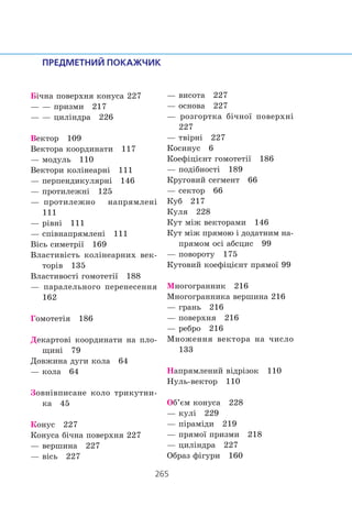 Á³÷íà ïîâåðõíÿ êîíóñà 227
— — ïðèçìè 217
— — öèë³íäðà 226
Âåêòîð 109
Âåêòîðà êîîðäèíàòè 117
— ìîäóëü 110
Âåêòîðè êîë³íåàðí³ 111
— ïåðïåíäèêóëÿðí³ 146
— ïðîòèëåæí³ 125
— ïðîòèëåæíî íàïðÿìëåí³
111
— ð³âí³ 111
— ñï³âíàïðÿìëåí³ 111
Â³ñü ñèìåòð³¿ 169
Âëàñòèâ³ñòü êîë³íåàðíèõ âåê-
òîð³â 135
Âëàñòèâîñò³ ãîìîòåò³¿ 188
— ïàðàëåëüíîãî ïåðåíåñåííÿ
162
Ãîìîòåò³ÿ 186
Äåêàðòîâ³ êîîðäèíàòè íà ïëî-
ùèí³ 79
Äîâæèíà äóãè êîëà 64
— êîëà 64
Çîâí³âïèñàíå êîëî òðèêóòíè-
êà 45
Êîíóñ 227
Êîíóñà á³÷íà ïîâåðõíÿ 227
— âåðøèíà 227
— â³ñü 227
— âèñîòà 227
— îñíîâà 227
— ðîçãîðòêà á³÷íî¿ ïîâåðõí³
227
— òâ³ðí³ 227
Êîñèíóñ 6
Êîåô³ö³ºíò ãîìîòåò³¿ 186
— ïîä³áíîñò³ 189
Êðóãîâèé ñåãìåíò 66
— ñåêòîð 66
Êóá 217
Êóëÿ 228
Êóò ì³æ âåêòîðàìè 146
Êóò ì³æ ïðÿìîþ ³ äîäàòíèì íà-
ïðÿìîì îñ³ àáñöèñ 99
— ïîâîðîòó 175
Êóòîâèé êîåô³ö³ºíò ïðÿìî¿ 99
Ìíîãîãðàííèê 216
Ìíîãîãðàííèêà âåðøèíà 216
— ãðàíü 216
— ïîâåðõíÿ 216
— ðåáðî 216
Ìíîæåííÿ âåêòîðà íà ÷èñëî
133
Íàïðÿìëåíèé â³äð³çîê 110
Íóëü-âåêòîð 110
Îá’ºì êîíóñà 228
— êóë³ 229
— ï³ðàì³äè 219
— ïðÿìî¿ ïðèçìè 218
— öèë³íäðà 227
Îáðàç ô³ãóðè 160
 