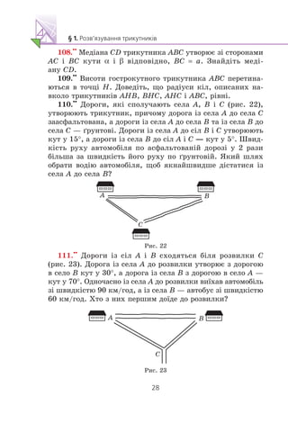 108.
••
Ìåä³àíà CD òðèêóòíèêà ABC óòâîðþº ç³ ñòîðîíàìè
AC ³ BC êóòè α ³ β â³äïîâ³äíî, BC = a. Çíàéä³òü ìåä³-
àíó CD.
109.
••
Âèñîòè ãîñòðîêóòíîãî òðèêóòíèêà ABC ïåðåòèíà-
þòüñÿ â òî÷ö³ H. Äîâåä³òü, ùî ðàä³óñè ê³ë, îïèñàíèõ íà-
âêîëî òðèêóòíèê³â AHB, BHC, AHC ³ ABC, ð³âí³.
110.
••
Äîðîãè, ÿê³ ñïîëó÷àþòü ñåëà A, B ³ C (ðèñ. 22),
óòâîðþþòü òðèêóòíèê, ïðè÷îìó äîðîãà ³ç ñåëà A äî ñåëà C
çààñôàëüòîâàíà, à äîðîãè ³ç ñåëà A äî ñåëà B òà ³ç ñåëà B äî
ñåëà C — ´ðóíòîâ³. Äîðîãè ³ç ñåëà A äî ñ³ë B ³ C óòâîðþþòü
êóò ó 15°, à äîðîãè ³ç ñåëà B äî ñ³ë A ³ C — êóò ó 5°. Øâèä-
ê³ñòü ðóõó àâòîìîá³ëÿ ïî àñôàëüòîâàí³é äîðîç³ ó 2 ðàçè
á³ëüøà çà øâèäê³ñòü éîãî ðóõó ïî ´ðóíòîâ³é. ßêèé øëÿõ
îáðàòè âîä³þ àâòîìîá³ëÿ, ùîá ÿêíàéøâèäøå ä³ñòàòèñÿ ³ç
ñåëà A äî ñåëà B?
B
C
A
Ðèñ. 22
111.
••
Äîðîãè ³ç ñ³ë A ³ B ñõîäÿòüñÿ á³ëÿ ðîçâèëêè C
(ðèñ. 23). Äîðîãà ³ç ñåëà A äî ðîçâèëêè óòâîðþº ç äîðîãîþ
â ñåëî B êóò ó 30°, à äîðîãà ³ç ñåëà B ç äîðîãîþ â ñåëî A —
êóò ó 70°. Îäíî÷àñíî ³ç ñåëà A äî ðîçâèëêè âè¿õàâ àâòîìîá³ëü
ç³ øâèäê³ñòþ 90 êì/ãîä, à ³ç ñåëà B — àâòîáóñ ç³ øâèäê³ñòþ
60 êì/ãîä. Õòî ç íèõ ïåðøèì äî¿äå äî ðîçâèëêè?
B
C
A
Ðèñ. 23
 