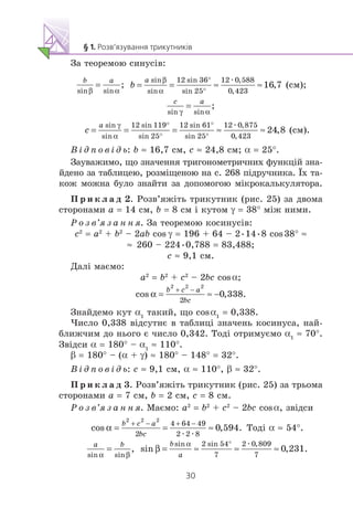 Çà òåîðåìîþ ñèíóñ³â:
æ
(ñì);
æ
(ñì).
Â ³ ä ï î â ³ ä ü: b ≈ 16,7 ñì, c ≈ 24,8 ñì; α = 25°.
Çàóâàæèìî, ùî çíà÷åííÿ òðèãîíîìåòðè÷íèõ ôóíêö³é çíà-
éäåíî çà òàáëèöåþ, ðîçì³ùåíîþ íà ñ. 268 ï³äðó÷íèêà. ¯õ òà-
êîæ ìîæíà áóëî çíàéòè çà äîïîìîãîþ ì³êðîêàëüêóëÿòîðà.
Ï ð è ê ë à ä 2. Ðîçâ’ÿæ³òü òðèêóòíèê (ðèñ. 25) çà äâîìà
ñòîðîíàìè a = 14 ñì, b = 8 ñì ³ êóòîì γ = 38° ì³æ íèìè.
Ð î ç â’ÿ ç à í í ÿ. Çà òåîðåìîþ êîñèíóñ³â:
c2
= a2
+ b2
– 2ab cos γ = 196 + 64 – 2•14•8 cos38° ≈
≈ 260 – 224•0,788 = 83,488;
ñ ≈ 9,1 ñì.
Äàë³ ìàºìî:
a2
= b2
+ c2
– 2bc cosα;
Çíàéäåìî êóò α1
òàêèé, ùî cosα1
= 0,338.
×èñëî 0,338 â³äñóòíº â òàáëèö³ çíà÷åíü êîñèíóñà, íàé-
áëèæ÷èì äî íüîãî º ÷èñëî 0,342. Òîä³ îòðèìóºìî α1
≈ 70°.
Çâ³äñè α = 180° – α1
≈ 110°.
β = 180° – (α + γ) ≈ 180° – 148° = 32°.
Â ³ ä ï î â ³ ä ü: c ≈ 9,1 ñì, α ≈ 110°, β ≈ 32°.
Ï ð è ê ë à ä 3. Ðîçâ’ÿæ³òü òðèêóòíèê (ðèñ. 25) çà òðüîìà
ñòîðîíàìè a = 7 ñì, b = 2 ñì, c = 8 ñì.
Ð î ç â’ÿ ç à í í ÿ. Ìàºìî: a2
= b2
+ c2
– 2bc cosα, çâ³äñè
æ æ
Òîä³ α ≈ 54°.
æ
 