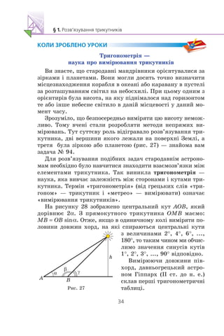 Òðèãîíîìåòð³ÿ —
íàóêà ïðî âèì³ðþâàííÿ òðèêóòíèê³â
Âè çíàºòå, ùî ñòàðîäàâí³ ìàíäð³âíèêè îð³ºíòóâàëèñÿ çà
ç³ðêàìè ³ ïëàíåòàìè. Âîíè ìîãëè äîñèòü òî÷íî âèçíà÷èòè
ì³ñöåçíàõîäæåííÿ êîðàáëÿ â îêåàí³ àáî êàðàâàíó â ïóñòåë³
çà ðîçòàøóâàííÿì ñâ³òèë íà íåáîñõèë³. Ïðè öüîìó îäíèì ç
îð³ºíòèð³â áóëà âèñîòà, íà ÿêó ï³äí³ìàëîñÿ íàä ãîðèçîíòîì
òå àáî ³íøå íåáåñíå ñâ³òèëî â äàí³é ì³ñöåâîñò³ ó äàíèé ìî-
ìåíò ÷àñó.
Çðîçóì³ëî, ùî áåçïîñåðåäíüî âèì³ðÿòè öþ âèñîòó íåìîæ-
ëèâî. Òîìó â÷åí³ ñòàëè ðîçðîáëÿòè ìåòîäè íåïðÿìèõ âè-
ì³ðþâàíü. Òóò ñóòòºâó ðîëü â³ä³ãðàâàëî ðîçâ’ÿçóâàííÿ òðè-
êóòíèêà, äâ³ âåðøèíè ÿêîãî ëåæàëè íà ïîâåðõí³ Çåìë³, à
òðåòÿ áóëà ç³ðêîþ àáî ïëàíåòîþ (ðèñ. 27) — çíàéîìà âàì
çàäà÷à ¹ 94.
Äëÿ ðîçâ’ÿçóâàííÿ ïîä³áíèõ çàäà÷ ñòàðîäàâí³ì àñòðîíî-
ìàì íåîáõ³äíî áóëî íàâ÷èòèñÿ çíàõîäèòè âçàºìîçâ’ÿçêè ì³æ
åëåìåíòàìè òðèêóòíèêà. Òàê âèíèêëà òðèãîíîìåòð³ÿ —
íàóêà, ÿêà âèâ÷àº çàëåæí³ñòü ì³æ ñòîðîíàìè ³ êóòàìè òðè-
êóòíèêà. Òåðì³í «òðèãîíîìåòð³ÿ» (â³ä ãðåöüêèõ ñë³â «òðè-
ãîíîì» — òðèêóòíèê ³ «ìåòðåî» — âèì³ðþâàòè) îçíà÷àº
«âèì³ðþâàííÿ òðèêóòíèê³â».
Íà ðèñóíêó 28 çîáðàæåíî öåíòðàëüíèé êóò AOB, ÿêèé
äîð³âíþº 2α. Ç ïðÿìîêóòíîãî òðèêóòíèêà OMB ìàºìî:
MB = OB sinα. Îòæå, ÿêùî â îäèíè÷íîìó êîë³ âèì³ðÿòè ïî-
ëîâèíè äîâæèí õîðä, íà ÿê³ ñïèðàþòüñÿ öåíòðàëüí³ êóòè
ç âåëè÷èíàìè 2°, 4°, 6°, ...,
180°, òî òàêèì ÷èíîì ìè îá÷èñ-
ëèìî çíà÷åííÿ ñèíóñ³â êóò³â
1°, 2°, 3°, ..., 90° â³äïîâ³äíî.
Âèì³ðþþ÷è äîâæèíè ï³â-
õîðä, äàâíüîãðåöüêèé àñòðî-
íîì Ã³ïïàðõ (²² ñò. äî í. å.)
ñêëàâ ïåðø³ òðèãîíîìåòðè÷í³
òàáëèö³.
h
A B
Ðèñ. 27
 