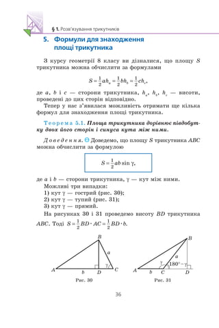 Ç êóðñó ãåîìåòð³¿ 8 êëàñó âè ä³çíàëèñÿ, ùî ïëîùó S
òðèêóòíèêà ìîæíà îá÷èñëèòè çà ôîðìóëàìè
äå a, b ³ c — ñòîðîíè òðèêóòíèêà, ha
, hb
, hc
— âèñîòè,
ïðîâåäåí³ äî öèõ ñòîð³í â³äïîâ³äíî.
Òåïåð ó íàñ ç’ÿâèëàñÿ ìîæëèâ³ñòü îòðèìàòè ùå ê³ëüêà
ôîðìóë äëÿ çíàõîäæåííÿ ïëîù³ òðèêóòíèêà.
Ò å î ð å ì à 5.1. Ïëîùà òðèêóòíèêà äîð³âíþº ï³âäîáóò-
êó äâîõ éîãî ñòîð³í ³ ñèíóñà êóòà ì³æ íèìè.
Ä î â å ä å í í ÿ. Äîâåäåìî, ùî ïëîùó S òðèêóòíèêà ABC
ìîæíà îá÷èñëèòè çà ôîðìóëîþ
äå a ³ b — ñòîðîíè òðèêóòíèêà, γ — êóò ì³æ íèìè.
Ìîæëèâ³ òðè âèïàäêè:
1) êóò γ — ãîñòðèé (ðèñ. 30);
2) êóò γ — òóïèé (ðèñ. 31);
3) êóò γ — ïðÿìèé.
Íà ðèñóíêàõ 30 ³ 31 ïðîâåäåìî âèñîòó BD òðèêóòíèêà
ABC. Òîä³ æ æ
DA C
B
a
b
180°–
DA C
B
a
b
Ðèñ. 30 Ðèñ. 31
 