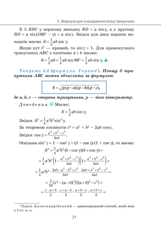 Ç œ BDC ó ïåðøîìó âèïàäêó BD = a sinγ, à ó äðóãîìó
BD = a sin(180° – γ) = a sinγ. Çâ³äñè äëÿ äâîõ ïåðøèõ âè-
ïàäê³â ìàºìî
ßêùî êóò C — ïðÿìèé, òî sinγ = 1. Äëÿ ïðÿìîêóòíîãî
òðèêóòíèêà ABC ç êàòåòàìè a ³ b ìàºìî:
Ò å î ð å ì à 5.2 (ô î ð ì ó ë à Ã å ð î í à1
). Ïëîùó S òðè-
êóòíèêà ABC ìîæíà îá÷èñëèòè çà ôîðìóëîþ
S p p a p b p c( )( )( )
äå a, b, c — ñòîðîíè òðèêóòíèêà, p — éîãî ï³âïåðèìåòð.
Ä î â å ä å í í ÿ. Ìàºìî:
Çâ³äñè
Çà òåîðåìîþ êîñèíóñ³â c2
= a2
+ b2
– 2ab cosγ.
Çâ³äñè
Îñê³ëüêè sin2
γ = 1 – cos2
γ = (1 – cos γ) (1 + cos γ), òî ìàºìî:
æ æ
æ æ æ
1
Ãåðîí Àëåêñàíäð³éñüêèé — äàâíüîãðåöüêèé ó÷åíèé, ÿêèé æèâ
ó ² ñò. í. å.
 