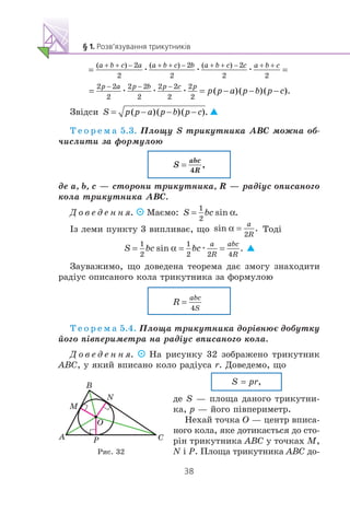 æ æ æ
æ æ æ
Çâ³äñè
Ò å î ð å ì à 5.3. Ïëîùó S òðèêóòíèêà ABC ìîæíà îá-
÷èñëèòè çà ôîðìóëîþ
äå a, b, c — ñòîðîíè òðèêóòíèêà, R — ðàä³óñ îïèñàíîãî
êîëà òðèêóòíèêà ABC.
Ä î â å ä å í í ÿ. Ìàºìî:
²ç ëåìè ïóíêòó 3 âèïëèâàº, ùî Òîä³
æ
Çàóâàæèìî, ùî äîâåäåíà òåîðåìà äàº çìîãó çíàõîäèòè
ðàä³óñ îïèñàíîãî êîëà òðèêóòíèêà çà ôîðìóëîþ
Ò å î ð å ì à 5.4. Ïëîùà òðèêóòíèêà äîð³âíþº äîáóòêó
éîãî ï³âïåðèìåòðà íà ðàä³óñ âïèñàíîãî êîëà.
Ä î â å ä å í í ÿ. Íà ðèñóíêó 32 çîáðàæåíî òðèêóòíèê
ABC, ó ÿêèé âïèñàíî êîëî ðàä³óñà r. Äîâåäåìî, ùî
S = pr,
äå S — ïëîùà äàíîãî òðèêóòíè-
êà, p — éîãî ï³âïåðèìåòð.
Íåõàé òî÷êà O — öåíòð âïèñà-
íîãî êîëà, ÿêå äîòèêàºòüñÿ äî ñòî-
ð³í òðèêóòíèêà ABC ó òî÷êàõ M,
N ³ P. Ïëîùà òðèêóòíèêà ABC äî-
A
B
O
M
P C
N
Ðèñ. 32
 