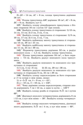2) AB = 14 ñì, AC = 8 ñì, ïëîùà òðèêóòíèêà äîð³âíþº
56 ñì2
.
136.° Ïëîùà òðèêóòíèêà ABC äîð³âíþº 18 ñì2
, AC = 8 ñì,
BC = 9 ñì. Çíàéä³òü êóò C.
137.° Çíàéä³òü ïëîùó ð³âíîáåäðåíîãî òðèêóòíèêà ç á³÷-
íîþ ñòîðîíîþ 16 ñì ³ êóòîì 15° ïðè îñíîâ³.
138.° Çíàéä³òü ïëîùó òðèêóòíèêà ç³ ñòîðîíàìè: 1) 13 ñì,
14 ñì, 15 ñì; 2) 2 ñì, 3 ñì, 4 ñì.
139.° Çíàéä³òü ïëîùó òðèêóòíèêà ç³ ñòîðîíàìè: 1) 9 ñì,
10 ñì, 17 ñì; 2) 4 ñì, 5 ñì, 7 ñì.
140.° Çíàéä³òü íàéìåíøó âèñîòó òðèêóòíèêà ç³ ñòîðîíà-
ìè 13 ñì, 20 ñì ³ 21 ñì.
141.° Çíàéä³òü íàéá³ëüøó âèñîòó òðèêóòíèêà ç³ ñòîðîíà-
ìè 11 ñì, 25 ñì ³ 30 ñì.
142.° Ïåðèìåòð òðèêóòíèêà äîð³âíþº 32 ñì, à ðàä³óñ
âïèñàíîãî êîëà — 1,5 ñì. Çíàéä³òü ïëîùó òðèêóòíèêà.
143.° Ïëîùà òðèêóòíèêà äîð³âíþº 84 ñì2
, à éîãî ïåðè-
ìåòð — 72 ñì. Çíàéä³òü ðàä³óñ âïèñàíîãî êîëà òðèêóò-
íèêà.
144.° Çíàéä³òü ðàä³óñè âïèñàíîãî òà îïèñàíîãî ê³ë òðè-
êóòíèêà ç³ ñòîðîíàìè:
1) 5 ñì, 5 ñì ³ 6 ñì; 2) 25 ñì, 29 ñì ³ 36 ñì.
145.° Çíàéä³òü ðàä³óñè âïèñàíîãî òà îïèñàíîãî ê³ë òðè-
êóòíèêà ç³ ñòîðîíàìè 6 ñì, 25 ñì ³ 29 ñì.
146.° Çíàéä³òü ïëîùó ïàðàëåëîãðàìà çà éîãî ñòîðîíàìè
a ³ b òà êóòîì α ì³æ íèìè, ÿêùî:
1) ñì, b = 9 ñì, α = 45°;
2) a = 10 ñì, b = 18 ñì, α = 150°.
147.° ×îìó äîð³âíþº ïëîùà ïàðàëåëîãðàìà, ñòîðîíè ÿêî-
ãî äîð³âíþþòü 7 ñì ³ 12 ñì, à îäèí ³ç êóò³â — 120°?
148.° Çíàéä³òü ïëîùó ðîìáà ç³ ñòîðîíîþ ñì ³ êóòîì
60°.
149.° Ä³àãîíàë³ îïóêëîãî ÷îòèðèêóòíèêà äîð³âíþþòü 8 ñì
³ 12 ñì, à êóò ì³æ íèìè — 30°. Çíàéä³òü ïëîùó ÷îòèðèêóò-
íèêà.
150.° Çíàéä³òü ïëîùó îïóêëîãî ÷îòèðèêóòíèêà, ä³àãîíàë³
ÿêîãî äîð³âíþþòü ñì ³ 4 ñì, à êóò ì³æ íèìè — 60°.
 