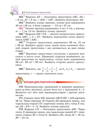 163.
••
Â³äð³çîê AD — á³ñåêòðèñà òðèêóòíèêà ABC, AB =
= 6 ñì, AC = 8 ñì, ∠ BAC = 120°. Çíàéä³òü á³ñåêòðèñó AD.
164.
••
Çíàéä³òü ïëîùó òðàïåö³¿, îñíîâè ÿêî¿ äîð³âíþþòü
10 ñì ³ 50 ñì, à á³÷í³ ñòîðîíè — 13 ñì ³ 37 ñì.
165.
••
Îñíîâè òðàïåö³¿ äîð³âíþþòü 4 ñì ³ 5 ñì, à ä³àãîíà-
ë³ — 7 ñì ³ 8 ñì. Çíàéä³òü ïëîùó òðàïåö³¿.
166.
••
Â³äð³çêè BM ³ CK — âèñîòè ãîñòðîêóòíîãî òðèêóò-
íèêà ABC, ∠ A = 45°. Çíàéä³òü â³äíîøåííÿ ïëîù òðèêóò-
íèê³â AMK ³ ABC.
167.
••
Ñòîðîíè òðèêóòíèêà äîð³âíþþòü 39 ñì, 41 ñì
³ 50 ñì. Çíàéä³òü ðàä³óñ êîëà, öåíòð ÿêîãî íàëåæèòü á³ëü-
ø³é ñòîðîí³ òðèêóòíèêà ³ ÿêå äîòèêàºòüñÿ äî äâîõ ³íøèõ
ñòîð³í.
168.
••
Âåðøèíè òðèêóòíèêà ñïîëó÷åíî ç öåíòðîì âïè-
ñàíîãî â íüîãî êîëà. Ïðîâåäåí³ â³äð³çêè ðîçáèâàþòü äà-
íèé òðèêóòíèê íà òðèêóòíèêè, ïëîù³ ÿêèõ äîð³âíþþòü
26 ñì2
, 28 ñì2
³ 30 ñì2
. Çíàéä³òü ñòîðîíè äàíîãî òðèêóò-
íèêà.
169.
••
Äîâåä³òü, ùî äå h1
, h2
³ h3
— âèñîòè
òðèêóòíèêà, r — ðàä³óñ âïèñàíîãî êîëà.
170. Ïåðïåíäèêóëÿð, ïðîâåäåíèé ³ç âåðøèíè ïðÿìîêóò-
íèêà äî éîãî ä³àãîíàë³, ä³ëèòü éîãî êóò ó â³äíîøåíí³ 4 : 5.
Âèçíà÷òå êóò ì³æ öèì ïåðïåíäèêóëÿðîì ³ äðóãîþ ä³àãî-
íàëëþ.
171. Ñåðåäíÿ ë³í³ÿ MK òðàïåö³¿ ABCD (BC C AD) äîð³âíþº
56 ñì. ×åðåç ñåðåäèíó M ñòîðîíè AB ïðîâåäåíî ïðÿìó, ÿêà
ïàðàëåëüíà ñòîðîí³ CD ³ ïåðåòèíàº îñíîâó AD ó òî÷ö³ E òàê,
ùî AE : ED = 5 : 8. Çíàéä³òü îñíîâè òðàïåö³¿.
172. Â³äð³çîê CD — á³ñåêòðèñà òðèêóòíèêà ABC. ×åðåç
òî÷êó D ïðîâåäåíî ïðÿìó, ÿêà ïàðàëåëüíà ïðÿì³é AC ³ ïåðå-
òèíàº ñòîðîíó BC ó òî÷ö³ E. Çíàéä³òü DE, ÿêùî AC = 16 ñì,
BC = 24 ñì.
 