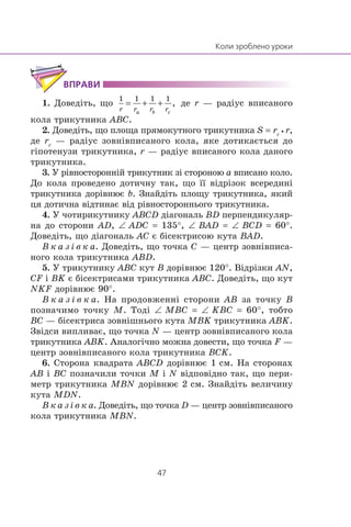 1. Äîâåä³òü, ùî äå r — ðàä³óñ âïèñàíîãî
êîëà òðèêóòíèêà ABC.
2. Äîâåä³òü, ùî ïëîùà ïðÿìîêóòíîãî òðèêóòíèêà S = rc•r,
äå rc
— ðàä³óñ çîâí³âïèñàíîãî êîëà, ÿêå äîòèêàºòüñÿ äî
ã³ïîòåíóçè òðèêóòíèêà, r — ðàä³óñ âïèñàíîãî êîëà äàíîãî
òðèêóòíèêà.
3. Ó ð³âíîñòîðîíí³é òðèêóòíèê ç³ ñòîðîíîþ a âïèñàíî êîëî.
Äî êîëà ïðîâåäåíî äîòè÷íó òàê, ùî ¿¿ â³äð³çîê âñåðåäèí³
òðèêóòíèêà äîð³âíþº b. Çíàéä³òü ïëîùó òðèêóòíèêà, ÿêèé
öÿ äîòè÷íà â³äòèíàº â³ä ð³âíîñòîðîííüîãî òðèêóòíèêà.
4. Ó ÷îòèðèêóòíèêó ABCD ä³àãîíàëü BD ïåðïåíäèêóëÿð-
íà äî ñòîðîíè AD, ∠ ADC = 135°, ∠ BAD = ∠ BCD = 60°.
Äîâåä³òü, ùî ä³àãîíàëü AC º á³ñåêòðèñîþ êóòà BAD.
Â ê à ç ³ â ê à. Äîâåä³òü, ùî òî÷êà C — öåíòð çîâí³âïèñà-
íîãî êîëà òðèêóòíèêà ABD.
5. Ó òðèêóòíèêó ABC êóò B äîð³âíþº 120°. Â³äð³çêè AN,
CF ³ BK º á³ñåêòðèñàìè òðèêóòíèêà ABC. Äîâåä³òü, ùî êóò
NKF äîð³âíþº 90°.
Â ê à ç ³ â ê à. Íà ïðîäîâæåíí³ ñòîðîíè AB çà òî÷êó B
ïîçíà÷èìî òî÷êó M. Òîä³ ∠ MBC = ∠ KBC = 60°, òîáòî
BC — á³ñåêòðèñà çîâí³øíüîãî êóòà MBK òðèêóòíèêà ABK.
Çâ³äñè âèïëèâàº, ùî òî÷êà N — öåíòð çîâí³âïèñàíîãî êîëà
òðèêóòíèêà ABK. Àíàëîã³÷íî ìîæíà äîâåñòè, ùî òî÷êà F —
öåíòð çîâí³âïèñàíîãî êîëà òðèêóòíèêà BCK.
6. Ñòîðîíà êâàäðàòà ABCD äîð³âíþº 1 ñì. Íà ñòîðîíàõ
AB ³ BC ïîçíà÷èëè òî÷êè M ³ N â³äïîâ³äíî òàê, ùî ïåðè-
ìåòð òðèêóòíèêà MBN äîð³âíþº 2 ñì. Çíàéä³òü âåëè÷èíó
êóòà MDN.
Â ê à ç ³ â ê à. Äîâåä³òü, ùî òî÷êà D — öåíòð çîâí³âïèñàíîãî
êîëà òðèêóòíèêà MBN.
 
