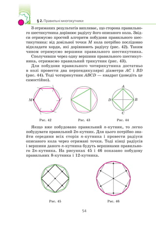 Ç îòðèìàíèõ ðåçóëüòàò³â âèïëèâàº, ùî ñòîðîíà ïðàâèëüíî-
ãî øåñòèêóòíèêà äîð³âíþº ðàä³óñó éîãî îïèñàíîãî êîëà. Çâ³ä-
ñè îòðèìóºìî ïðîñòèé àëãîðèòì ïîáóäîâè ïðàâèëüíîãî øåñ-
òèêóòíèêà: â³ä äîâ³ëüíî¿ òî÷êè M êîëà ïîòð³áíî ïîñë³äîâíî
â³äêëàäàòè õîðäè, ÿê³ äîð³âíþþòü ðàä³óñó (ðèñ. 42). Òàêèì
÷èíîì îòðèìóºìî âåðøèíè ïðàâèëüíîãî øåñòèêóòíèêà.
Ñïîëó÷èâøè ÷åðåç îäíó âåðøèíè ïðàâèëüíîãî øåñòèêóò-
íèêà, îòðèìàºìî ïðàâèëüíèé òðèêóòíèê (ðèñ. 43).
Äëÿ ïîáóäîâè ïðàâèëüíîãî ÷îòèðèêóòíèêà äîñòàòíüî
â êîë³ ïðîâåñòè äâà ïåðïåíäèêóëÿðí³ ä³àìåòðè AC ³ BD
(ðèñ. 44). Òîä³ ÷îòèðèêóòíèê ABCD — êâàäðàò (äîâåä³òü öå
ñàìîñò³éíî).
M
A
B
C
D
Ðèñ. 42 Ðèñ. 43 Ðèñ. 44
ßêùî âæå ïîáóäîâàíî ïðàâèëüíèé n-êóòíèê, òî ëåãêî
ïîáóäóâàòè ïðàâèëüíèé 2n-êóòíèê. Äëÿ öüîãî ïîòð³áíî çíà-
éòè ñåðåäèíè âñ³õ ñòîð³í n-êóòíèêà ³ ïðîâåñòè ðàä³óñè
îïèñàíîãî êîëà ÷åðåç îòðèìàí³ òî÷êè. Òîä³ ê³íö³ ðàä³óñ³â
³ âåðøèíè äàíîãî n-êóòíèêà áóäóòü âåðøèíàìè ïðàâèëüíî-
ãî 2n-êóòíèêà. Íà ðèñóíêàõ 45 ³ 46 ïîêàçàíî ïîáóäîâó
ïðàâèëüíèõ 8-êóòíèêà ³ 12-êóòíèêà.
Ðèñ. 45 Ðèñ. 46
 