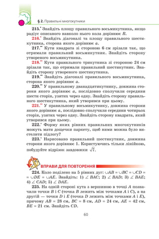 215.
•
Çíàéä³òü ïëîùó ïðàâèëüíîãî âîñüìèêóòíèêà, ÿêùî
ðàä³óñ îïèñàíîãî íàâêîëî íüîãî êîëà äîð³âíþº R.
216.
•
Çíàéä³òü ä³àãîíàë³ òà ïëîùó ïðàâèëüíîãî øåñòè-
êóòíèêà, ñòîðîíà ÿêîãî äîð³âíþº a.
217.
••
Êóòè êâàäðàòà ç³ ñòîðîíîþ 6 ñì çð³çàëè òàê, ùî
îòðèìàëè ïðàâèëüíèé âîñüìèêóòíèê. Çíàéä³òü ñòîðîíó
óòâîðåíîãî âîñüìèêóòíèêà.
218.
••
Êóòè ïðàâèëüíîãî òðèêóòíèêà ç³ ñòîðîíîþ 24 ñì
çð³çàëè òàê, ùî îòðèìàëè ïðàâèëüíèé øåñòèêóòíèê. Çíà-
éä³òü ñòîðîíó óòâîðåíîãî øåñòèêóòíèêà.
219.
••
Çíàéä³òü ä³àãîíàë³ ïðàâèëüíîãî âîñüìèêóòíèêà,
ñòîðîíà ÿêîãî äîð³âíþº a.
220.
••
Ó ïðàâèëüíîìó äâàíàäöÿòèêóòíèêó, äîâæèíà ñòî-
ðîíè ÿêîãî äîð³âíþº a, ïîñë³äîâíî ñïîëó÷èëè ñåðåäèíè
øåñòè ñòîð³í, óçÿòèõ ÷åðåç îäíó. Çíàéä³òü ñòîðîíó ïðàâèëü-
íîãî øåñòèêóòíèêà, ÿêèé óòâîðèâñÿ ïðè öüîìó.
221.
••
Ó ïðàâèëüíîìó âîñüìèêóòíèêó, äîâæèíà ñòîðîíè
ÿêîãî äîð³âíþº a, ïîñë³äîâíî ñïîëó÷èëè ñåðåäèíè ÷îòèðüîõ
ñòîð³í, óçÿòèõ ÷åðåç îäíó. Çíàéä³òü ñòîðîíó êâàäðàòà, ÿêèé
óòâîðèâñÿ ïðè öüîìó.
222.*
Ôîðìó ÿêèõ ð³âíèõ ïðàâèëüíèõ ìíîãîêóòíèê³â
ìîæóòü ìàòè äîùå÷êè ïàðêåòó, ùîá íèìè ìîæíà áóëî âè-
ñòåëèòè ï³äëîãó?
223.*
Íàðèñîâàíî ïðàâèëüíèé øåñòèêóòíèê, äîâæèíà
ñòîðîíè ÿêîãî äîð³âíþº 1. Êîðèñòóþ÷èñü ò³ëüêè ë³í³éêîþ,
ïîáóäóéòå â³äð³çîê çàâäîâæêè
224. Êîëî ïîä³ëåíî íà 5 ð³âíèõ äóã: ∪AB = ∪BC = ∪CD =
= ∪DE = ∪AE. Çíàéä³òü: 1) ∠ BAC; 2) ∠ BAD; 3) ∠ BAE;
4) ∠ CAD; 5) ∠ DAE.
225. Íà îäí³é ñòîðîí³ êóòà ç âåðøèíîþ â òî÷ö³ A ïîçíà-
÷èëè òî÷êè B ³ C (òî÷êà B ëåæèòü ì³æ òî÷êàìè A ³ C), à íà
äðóã³é — òî÷êè D ³ E (òî÷êà D ëåæèòü ì³æ òî÷êàìè A ³ E),
ïðè÷îìó AB = 28 ñì, BC = 8 ñì, AD = 24 ñì, AE = 42 ñì,
BE = 21 ñì. Çíàéä³òü CD.
 