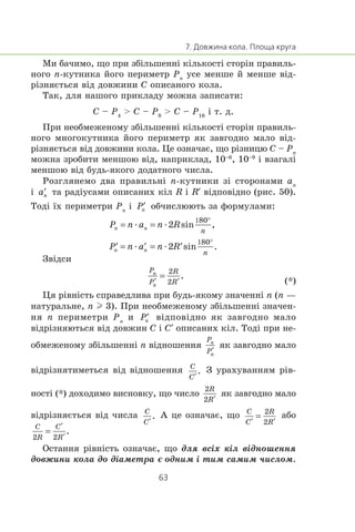 Ìè áà÷èìî, ùî ïðè çá³ëüøåíí³ ê³ëüêîñò³ ñòîð³í ïðàâèëü-
íîãî n-êóòíèêà éîãî ïåðèìåòð Pn
óñå ìåíøå é ìåíøå â³ä-
ð³çíÿºòüñÿ â³ä äîâæèíè C îïèñàíîãî êîëà.
Òàê, äëÿ íàøîãî ïðèêëàäó ìîæíà çàïèñàòè:
C – P4
> C – P8
> C – P16
³ ò. ä.
Ïðè íåîáìåæåíîìó çá³ëüøåíí³ ê³ëüêîñò³ ñòîð³í ïðàâèëü-
íîãî ìíîãîêóòíèêà éîãî ïåðèìåòð ÿê çàâãîäíî ìàëî â³ä-
ð³çíÿºòüñÿ â³ä äîâæèíè êîëà. Öå îçíà÷àº, ùî ð³çíèöþ C – Pn
ìîæíà çðîáèòè ìåíøîþ â³ä, íàïðèêëàä, 10–6
, 10–9
³ âçàãàë³
ìåíøîþ â³ä áóäü-ÿêîãî äîäàòíîãî ÷èñëà.
Ðîçãëÿíåìî äâà ïðàâèëüí³ n-êóòíèêè ç³ ñòîðîíàìè an
³ òà ðàä³óñàìè îïèñàíèõ ê³ë R ³ R′ â³äïîâ³äíî (ðèñ. 50).
Òîä³ ¿õ ïåðèìåòðè Pn
³ îá÷èñëþþòü çà ôîðìóëàìè:
æ æ
æ æ
Çâ³äñè
(*)
Öÿ ð³âí³ñòü ñïðàâåäëèâà ïðè áóäü-ÿêîìó çíà÷åíí³ n (n —
íàòóðàëüíå, n l 3). Ïðè íåîáìåæåíîìó çá³ëüøåíí³ çíà÷åí-
íÿ n ïåðèìåòðè Pn
è â³äïîâ³äíî ÿê çàâãîäíî ìàëî
â³äð³çíÿþòüñÿ â³ä äîâæèí C ³ C′ îïèñàíèõ ê³ë. Òîä³ ïðè íå-
îáìåæåíîìó çá³ëüøåíí³ n â³äíîøåííÿ ÿê çàâãîäíî ìàëî
â³äð³çíÿòèìåòüñÿ â³ä â³äíîøåííÿ Ç óðàõóâàííÿì ð³â-
íîñò³ (*) äîõîäèìî âèñíîâêó, ùî ÷èñëî ÿê çàâãîäíî ìàëî
â³äð³çíÿºòüñÿ â³ä ÷èñëà À öå îçíà÷àº, ùî àáî
Îñòàííÿ ð³âí³ñòü îçíà÷àº, ùî äëÿ âñ³õ ê³ë â³äíîøåííÿ
äîâæèíè êîëà äî ä³àìåòðà º îäíèì ³ òèì ñàìèì ÷èñëîì.
 