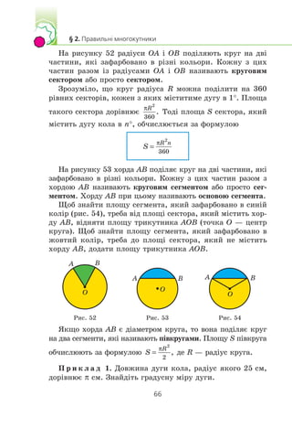 Íà ðèñóíêó 52 ðàä³óñè OA ³ OB ïîä³ëÿþòü êðóã íà äâ³
÷àñòèíè, ÿê³ çàôàðáîâàíî â ð³çí³ êîëüîðè. Êîæíó ç öèõ
÷àñòèí ðàçîì ³ç ðàä³óñàìè OA ³ OB íàçèâàþòü êðóãîâèì
ñåêòîðîì àáî ïðîñòî ñåêòîðîì.
Çðîçóì³ëî, ùî êðóã ðàä³óñà R ìîæíà ïîä³ëèòè íà 360
ð³âíèõ ñåêòîð³â, êîæåí ç ÿêèõ ì³ñòèòèìå äóãó â 1°. Ïëîùà
òàêîãî ñåêòîðà äîð³âíþº Òîä³ ïëîùà S ñåêòîðà, ÿêèé
ì³ñòèòü äóãó êîëà â n°, îá÷èñëþºòüñÿ çà ôîðìóëîþ
Íà ðèñóíêó 53 õîðäà AB ïîä³ëÿº êðóã íà äâ³ ÷àñòèíè, ÿê³
çàôàðáîâàíî â ð³çí³ êîëüîðè. Êîæíó ç öèõ ÷àñòèí ðàçîì ç
õîðäîþ AB íàçèâàþòü êðóãîâèì ñåãìåíòîì àáî ïðîñòî ñåã-
ìåíòîì. Õîðäó AB ïðè öüîìó íàçèâàþòü îñíîâîþ ñåãìåíòà.
Ùîá çíàéòè ïëîùó ñåãìåíòà, ÿêèé çàôàðáîâàíî â ñèí³é
êîë³ð (ðèñ. 54), òðåáà â³ä ïëîù³ ñåêòîðà, ÿêèé ì³ñòèòü õîð-
äó AB, â³äíÿòè ïëîùó òðèêóòíèêà AOB (òî÷êà O — öåíòð
êðóãà). Ùîá çíàéòè ïëîùó ñåãìåíòà, ÿêèé çàôàðáîâàíî â
æîâòèé êîë³ð, òðåáà äî ïëîù³ ñåêòîðà, ÿêèé íå ì³ñòèòü
õîðäó AB, äîäàòè ïëîùó òðèêóòíèêà AOB.
O
A B
O
A B
O
A B
Ðèñ. 52 Ðèñ. 53 Ðèñ. 54
ßêùî õîðäà AB º ä³àìåòðîì êðóãà, òî âîíà ïîä³ëÿº êðóã
íà äâà ñåãìåíòè, ÿê³ íàçèâàþòü ï³âêðóãàìè. Ïëîùó S ï³âêðóãà
îá÷èñëþþòü çà ôîðìóëîþ äå R — ðàä³óñ êðóãà.
Ï ð è ê ë à ä 1. Äîâæèíà äóãè êîëà, ðàä³óñ ÿêîãî 25 ñì,
äîð³âíþº π ñì. Çíàéä³òü ãðàäóñíó ì³ðó äóãè.
 