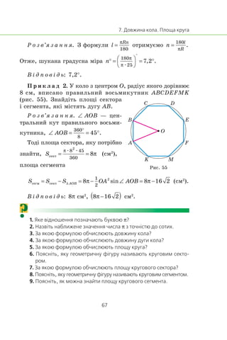 Ð î ç â’ÿ ç à í í ÿ. Ç ôîðìóëè îòðèìóºìî
Îòæå, øóêàíà ãðàäóñíà ì³ðà
æ
Â ³ ä ï î â ³ ä ü: 7,2°.
Ï ð è ê ë à ä 2. Ó êîëî ç öåíòðîì O, ðàä³óñ ÿêîãî äîð³âíþº
8 ñì, âïèñàíî ïðàâèëüíèé âîñüìèêóòíèê ABCDEFMK
(ðèñ. 55). Çíàéä³òü ïëîù³ ñåêòîðà
³ ñåãìåíòà, ÿê³ ì³ñòÿòü äóãó AB.
Ð î ç â’ÿ ç à í í ÿ. ∠ AOB — öåí-
òðàëüíèé êóò ïðàâèëüíîãî âîñüìè-
êóòíèêà,
Òîä³ ïëîùà ñåêòîðà, ÿêó ïîòð³áíî
çíàéòè,
æ æ
(ñì2
),
ïëîùà ñåãìåíòà
(ñì2
).
Â ³ ä ï î â ³ ä ü: 8π ñì2
, ñì2
.
? π
π
O
K M
F
E
DC
B
A
Ðèñ. 55
 