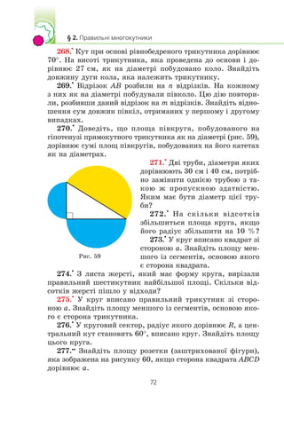 268.
•
Êóò ïðè îñíîâ³ ð³âíîáåäðåíîãî òðèêóòíèêà äîð³âíþº
70°. Íà âèñîò³ òðèêóòíèêà, ÿêà ïðîâåäåíà äî îñíîâè ³ äî-
ð³âíþº 27 ñì, ÿê íà ä³àìåòð³ ïîáóäîâàíî êîëî. Çíàéä³òü
äîâæèíó äóãè êîëà, ÿêà íàëåæèòü òðèêóòíèêó.
269.
•
Â³äð³çîê AB ðîçáèëè íà n â³äð³çê³â. Íà êîæíîìó
ç íèõ ÿê íà ä³àìåòð³ ïîáóäóâàëè ï³âêîëî. Öþ ä³þ ïîâòîðè-
ëè, ðîçáèâøè äàíèé â³äð³çîê íà m â³äð³çê³â. Çíàéä³òü â³äíî-
øåííÿ ñóì äîâæèí ï³âê³ë, îòðèìàíèõ ó ïåðøîìó ³ äðóãîìó
âèïàäêàõ.
270.
•
Äîâåä³òü, ùî ïëîùà ï³âêðóãà, ïîáóäîâàíîãî íà
ã³ïîòåíóç³ ïðÿìîêóòíîãî òðèêóòíèêà ÿê íà ä³àìåòð³ (ðèñ. 59),
äîð³âíþº ñóì³ ïëîù ï³âêðóã³â, ïîáóäîâàíèõ íà éîãî êàòåòàõ
ÿê íà ä³àìåòðàõ.
271.
•
Äâ³ òðóáè, ä³àìåòðè ÿêèõ
äîð³âíþþòü 30 ñì ³ 40 ñì, ïîòð³á-
íî çàì³íèòè îäí³ºþ òðóáîþ ç òà-
êîþ æ ïðîïóñêíîþ çäàòí³ñòþ.
ßêèì ìàº áóòè ä³àìåòð ö³º¿ òðó-
áè?
272.
•
Íà ñê³ëüêè â³äñîòê³â
çá³ëüøèòüñÿ ïëîùà êðóãà, ÿêùî
éîãî ðàä³óñ çá³ëüøèòè íà 10 %?
273.
•
Ó êðóã âïèñàíî êâàäðàò ç³
ñòîðîíîþ a. Çíàéä³òü ïëîùó ìåí-
øîãî ³ç ñåãìåíò³â, îñíîâîþ ÿêîãî
º ñòîðîíà êâàäðàòà.
274.
•
Ç ëèñòà æåðñò³, ÿêèé ìàº ôîðìó êðóãà, âèð³çàëè
ïðàâèëüíèé øåñòèêóòíèê íàéá³ëüøî¿ ïëîù³. Ñê³ëüêè â³ä-
ñîòê³â æåðñò³ ï³øëî ó â³äõîäè?
275.
•
Ó êðóã âïèñàíî ïðàâèëüíèé òðèêóòíèê ç³ ñòîðî-
íîþ a. Çíàéä³òü ïëîùó ìåíøîãî ³ç ñåãìåíò³â, îñíîâîþ ÿêî-
ãî º ñòîðîíà òðèêóòíèêà.
276.
•
Ó êðóãîâèé ñåêòîð, ðàä³óñ ÿêîãî äîð³âíþº R, à öåí-
òðàëüíèé êóò ñòàíîâèòü 60°, âïèñàíî êðóã. Çíàéä³òü ïëîùó
öüîãî êðóãà.
277.••
Çíàéä³òü ïëîùó ðîçåòêè (çàøòðèõîâàíî¿ ô³ãóðè),
ÿêà çîáðàæåíà íà ðèñóíêó 60, ÿêùî ñòîðîíà êâàäðàòà ABCD
äîð³âíþº a.
Ðèñ. 59
 