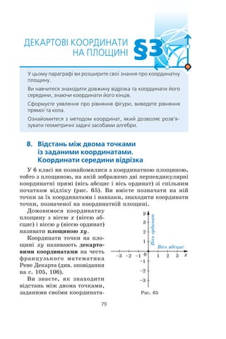 Ó 6 êëàñ³ âè ïîçíàéîìèëèñÿ ç êîîðäèíàòíîþ ïëîùèíîþ,
òîáòî ç ïëîùèíîþ, íà ÿê³é çîáðàæåíî äâ³ ïåðïåíäèêóëÿðí³
êîîðäèíàòí³ ïðÿì³ (â³ñü àáñöèñ ³ â³ñü îðäèíàò) ç³ ñï³ëüíèì
ïî÷àòêîì â³äë³êó (ðèñ. 65). Âè âì³ºòå ïîçíà÷àòè íà í³é
òî÷êè çà ¿õ êîîðäèíàòàìè ³ íàâïàêè, çíàõîäèòè êîîðäèíàòè
òî÷êè, ïîçíà÷åíî¿ íà êîîðäèíàòí³é ïëîùèí³.
Äîìîâèìîñÿ êîîðäèíàòíó
ïëîùèíó ç â³ññþ x (â³ññþ àá-
ñöèñ) ³ â³ññþ y (â³ññþ îðäèíàò)
íàçèâàòè ïëîùèíîþ xy.
Êîîðäèíàòè òî÷êè íà ïëî-
ùèí³ xy íàçèâàþòü äåêàðòî-
âèìè êîîðäèíàòàìè íà ÷åñòü
ôðàíöóçüêîãî ìàòåìàòèêà
Ðåíå Äåêàðòà (äèâ. îïîâ³äàííÿ
íà ñ. 105, 106).
Âè çíàºòå, ÿê çíàõîäèòè
â³äñòàíü ì³æ äâîìà òî÷êàìè,
çàäàíèìè ñâî¿ìè êîîðäèíàòà- Ðèñ. 65
 