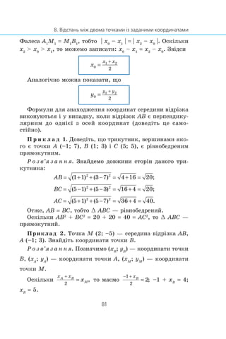 Ôàëåñà A1
M1
= M1
B1
, òîáòî | x0
– x1
| = | x2
– x0
|. Îñê³ëüêè
x2
> x0
> x1
, òî ìîæåìî çàïèñàòè: x0
– x1
= x2
– x0
. Çâ³äñè
Àíàëîã³÷íî ìîæíà ïîêàçàòè, ùî
Ôîðìóëè äëÿ çíàõîäæåííÿ êîîðäèíàò ñåðåäèíè â³äð³çêà
âèêîíóþòüñÿ ³ ó âèïàäêó, êîëè â³äð³çîê AB º ïåðïåíäèêó-
ëÿðíèì äî îäí³º¿ ç îñåé êîîðäèíàò (äîâåä³òü öå ñàìî-
ñò³éíî).
Ï ð è ê ë à ä 1. Äîâåä³òü, ùî òðèêóòíèê, âåðøèíàìè ÿêî-
ãî º òî÷êè A (–1; 7), B (1; 3) ³ C (5; 5), º ð³âíîáåäðåíèì
ïðÿìîêóòíèì.
Ð î ç â’ÿ ç à í í ÿ. Çíàéäåìî äîâæèíè ñòîð³í äàíîãî òðè-Çíàéäåìî äîâæèíè ñòîð³í äàíîãî òðè-
êóòíèêà:
Îòæå, AB = BC, òîáòî œ ABC — ð³âíîáåäðåíèé.
Îñê³ëüêè AB2
+ BC2
= 20 + 20 = 40 = AC2
, òî œ ABC —
ïðÿìîêóòíèé.
Ïðèêëàä 2. Òî÷êà M (2; –5) — ñåðåäèíà â³äð³çêà AB,
A (–1; 3). Çíàéä³òü êîîðäèíàòè òî÷êè B.
Ð î ç â’ÿ ç à í í ÿ. Ïîçíà÷èìî (xB
; yB
) — êîîðäèíàòè òî÷êè
B, (xA
; yA
) — êîîðäèíàòè òî÷êè A, (xM
; yM
) — êîîðäèíàòè
òî÷êè M.
Îñê³ëüêè òî ìàºìî –1 + xB
= 4;
xB
= 5.
 