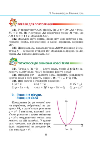 321. Ó òðèêóòíèêó ABC â³äîìî, ùî ∠ C = 90°, AB = 9 ñì,
BC = 3 ñì. Íà ã³ïîòåíóç³ AB ïîçíà÷åíî òî÷êó M òàê, ùî
AM : MB = 1 : 2. Çíàéä³òü CM.
322. Çíàéä³òü êóòè ðîìáà, ÿêùî êóò ì³æ âèñîòîþ ³ ä³à-
ãîíàëëþ ðîìáà, ïðîâåäåíèìè ç îäí³º¿ âåðøèíè, äîð³âíþº
28°.
323. Ä³àãîíàëü BD ïàðàëåëîãðàìà ABCD äîð³âíþº 24 ñì,
òî÷êà E — ñåðåäèíà ñòîðîíè BC. Çíàéä³òü â³äð³çêè, íà ÿê³
ïðÿìà AE ïîä³ëÿº ä³àãîíàëü BD.
324. Òî÷êà A (1; –6) — öåíòð êîëà, òî÷êà B (10; 6) íà-
ëåæèòü öüîìó êîëó. ×îìó äîð³âíþº ðàä³óñ êîëà?
325. Â³äð³çîê CD — ä³àìåòð êîëà. Çíàéä³òü êîîðäèíàòè
öåíòðà êîëà ³ éîãî ðàä³óñ, ÿêùî C (6; –4), D (–2; 10).
326. ßêà ô³ãóðà º ãðàô³êîì ð³âíÿííÿ:
1) y = 1; 3) x = –2; 5) xy = 1;
2) y = 3x – 4; 4) (x + 2)2
+ (y – 3)2
= 0; 6)
Êîîðäèíàòè (x; y) êîæíî¿ òî÷-
êè ïàðàáîëè, çîáðàæåíî¿ íà ðè-
ñóíêó 69, º ðîçâ’ÿçêîì ð³âíÿííÿ
y = x2
. ² íàâïàêè, êîæíèé ðîç-
â’ÿçîê ð³âíÿííÿ ç äâîìà çì³ííèìè
y = x2
º êîîðäèíàòàìè òî÷êè, ÿêà
ëåæèòü íà ö³é ïàðàáîë³. Ó öüîìó
ðàç³ ãîâîðÿòü, ùî ð³âíÿííÿ ïàðà-
áîëè, çîáðàæåíî¿ íà ðèñóíêó 69,
ìàº âèãëÿä y = x2
.
x0
y
Ðèñ. 69
 