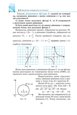 Óçàãàë³, ð³âíÿííÿì ô³ãóðè F, çàäàíî¿ íà ïëîùèí³
xy, íàçèâàþòü ð³âíÿííÿ ç äâîìà çì³ííèìè x ³ y, ÿêå ìàº
äâ³ âëàñòèâîñò³:
1) ÿêùî òî÷êà íàëåæèòü ô³ãóð³ F, òî ¿¿ êîîðäèíàòè
º ðîçâ’ÿçêîì äàíîãî ð³âíÿííÿ;
2) áóäü-ÿêèé ðîçâ’ÿçîê (x; y) äàíîãî ð³âíÿííÿ º êîîðäè-
íàòàìè òî÷êè, ÿêà íàëåæèòü ô³ãóð³ F.
Íàïðèêëàä, ð³âíÿííÿ ïðÿìî¿, çîáðàæåíî¿ íà ðèñóíêó 70,
ìàº âèãëÿä y = 2x – 1, à ð³âíÿííÿ ã³ïåðáîëè, çîáðàæåíî¿ íà
ðèñóíêó 71, — Òàêîæ ïðèéíÿòî ãîâîðèòè, ùî, íà-
ïðèêëàä, ð³âíÿííÿ y = 2x – 1 ³ çàäàþòü ïðÿìó ³ ã³-
ïåðáîëó â³äïîâ³äíî.
y
x0 1
1
y
x0 1
1
Ðèñ. 70 Ðèñ. 71
ßêùî äàíå ð³âíÿííÿ º ð³âíÿííÿì ô³ãóðè F, òî öþ ô³ãóðó
ìîæíà ðîçãëÿäàòè ÿê ãåîìåòðè÷íå ì³ñöå òî÷îê (ÃÌÒ), êî-
îðäèíàòè ÿêèõ çàäîâîëüíÿþòü äàíå ð³âíÿííÿ.
Êîðèñòóþ÷èñü öèìè ì³ðêóâàí-
íÿìè, âèâåäåìî ð³âíÿííÿ êîëà ç öåí-
òðîì ó òî÷ö³ A (a; b) ³ ðàä³óñîì R.
Íåõàé M (x; y) — äîâ³ëüíà òî÷êà
äàíîãî êîëà (ðèñ. 72). Òîä³ AM = R
àáî Çâ³äñè
(x – a)2
+ (y – b)2
= R2
. (*)
Ìè ïîêàçàëè, ùî êîîðäèíàòè (x; y)
äîâ³ëüíî¿ òî÷êè M êîëà º ðîçâ’ÿçêîì
ð³âíÿííÿ (*). Òåïåð ïîêàæåìî, ùî
M (x; y)
A (a; b)
0 x
y
Ðèñ. 72
 